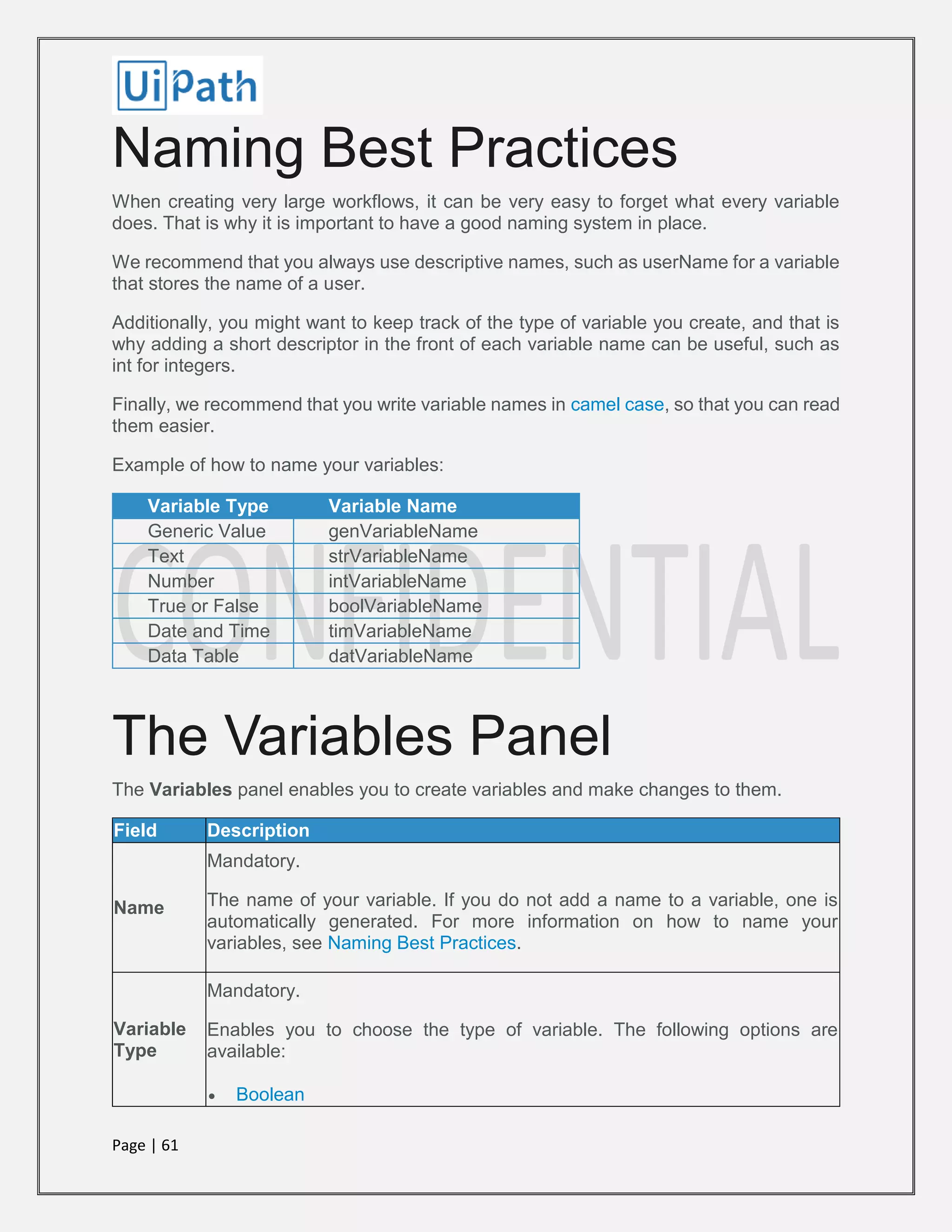 Page | 61
Naming Best Practices
When creating very large workflows, it can be very easy to forget what every variable
does. That is why it is important to have a good naming system in place.
We recommend that you always use descriptive names, such as userName for a variable
that stores the name of a user.
Additionally, you might want to keep track of the type of variable you create, and that is
why adding a short descriptor in the front of each variable name can be useful, such as
int for integers.
Finally, we recommend that you write variable names in camel case, so that you can read
them easier.
Example of how to name your variables:
Variable Type Variable Name
Generic Value genVariableName
Text strVariableName
Number intVariableName
True or False boolVariableName
Date and Time timVariableName
Data Table datVariableName
The Variables Panel
The Variables panel enables you to create variables and make changes to them.
Field Description
Name
Mandatory.
The name of your variable. If you do not add a name to a variable, one is
automatically generated. For more information on how to name your
variables, see Naming Best Practices.
Variable
Type
Mandatory.
Enables you to choose the type of variable. The following options are
available:
 Boolean
 