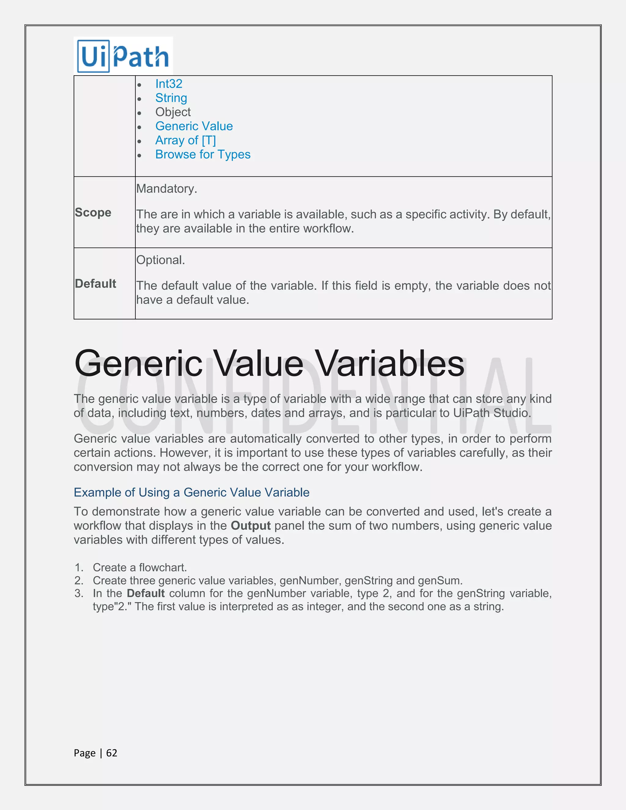 Page | 62
 Int32
 String
 Object
 Generic Value
 Array of [T]
 Browse for Types
Scope
Mandatory.
The are in which a variable is available, such as a specific activity. By default,
they are available in the entire workflow.
Default
Optional.
The default value of the variable. If this field is empty, the variable does not
have a default value.
Generic Value Variables
The generic value variable is a type of variable with a wide range that can store any kind
of data, including text, numbers, dates and arrays, and is particular to UiPath Studio.
Generic value variables are automatically converted to other types, in order to perform
certain actions. However, it is important to use these types of variables carefully, as their
conversion may not always be the correct one for your workflow.
Example of Using a Generic Value Variable
To demonstrate how a generic value variable can be converted and used, let's create a
workflow that displays in the Output panel the sum of two numbers, using generic value
variables with different types of values.
1. Create a flowchart.
2. Create three generic value variables, genNumber, genString and genSum.
3. In the Default column for the genNumber variable, type 2, and for the genString variable,
type"2." The first value is interpreted as as integer, and the second one as a string.
 