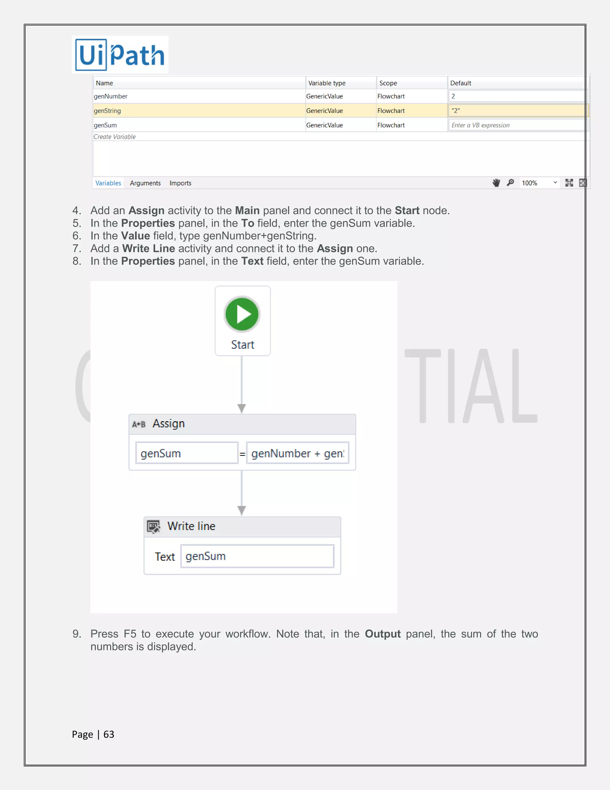 Page | 63
4. Add an Assign activity to the Main panel and connect it to the Start node.
5. In the Properties panel, in the To field, enter the genSum variable.
6. In the Value field, type genNumber+genString.
7. Add a Write Line activity and connect it to the Assign one.
8. In the Properties panel, in the Text field, enter the genSum variable.
9. Press F5 to execute your workflow. Note that, in the Output panel, the sum of the two
numbers is displayed.
 