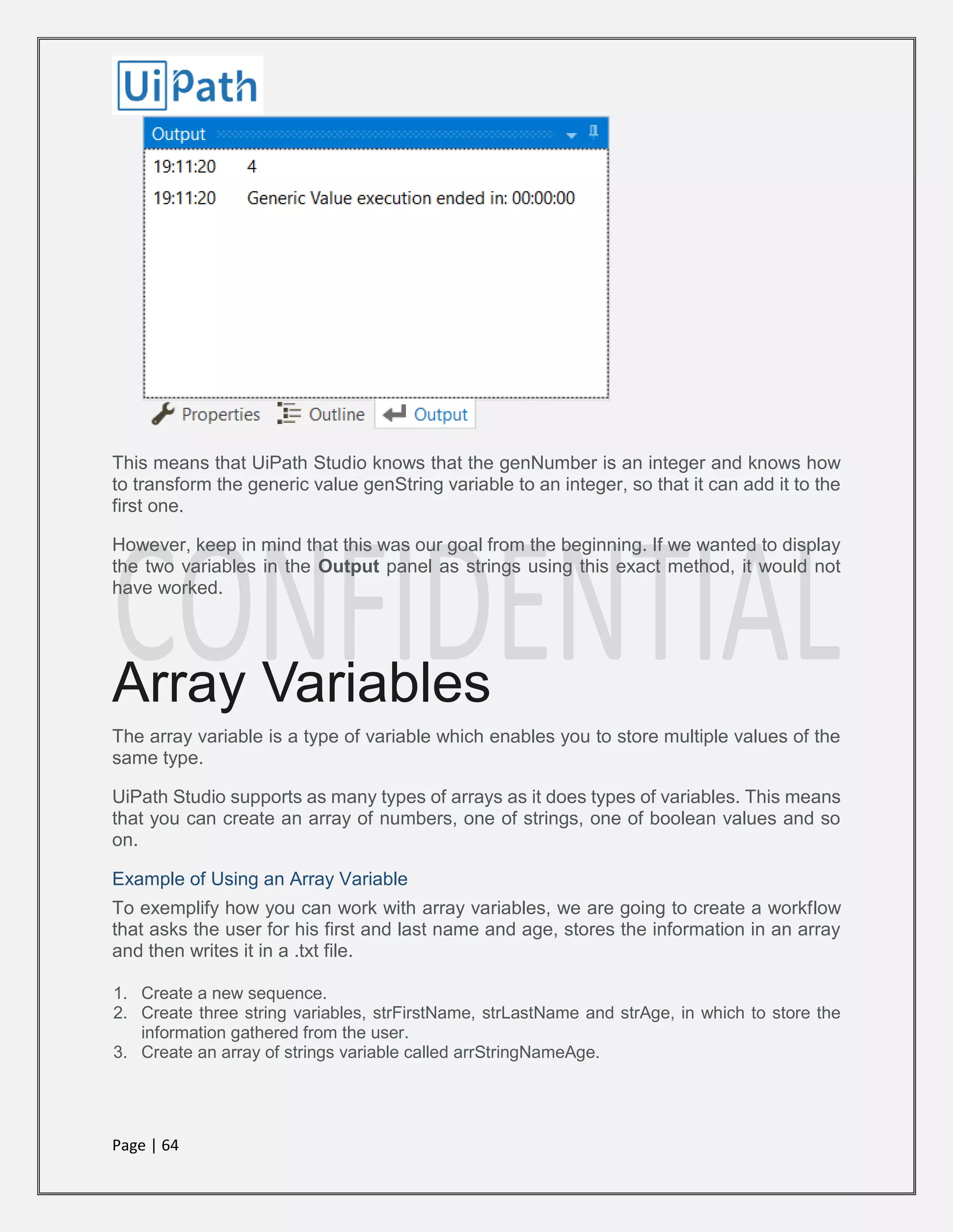 Page | 64
This means that UiPath Studio knows that the genNumber is an integer and knows how
to transform the generic value genString variable to an integer, so that it can add it to the
first one.
However, keep in mind that this was our goal from the beginning. If we wanted to display
the two variables in the Output panel as strings using this exact method, it would not
have worked.
Array Variables
The array variable is a type of variable which enables you to store multiple values of the
same type.
UiPath Studio supports as many types of arrays as it does types of variables. This means
that you can create an array of numbers, one of strings, one of boolean values and so
on.
Example of Using an Array Variable
To exemplify how you can work with array variables, we are going to create a workflow
that asks the user for his first and last name and age, stores the information in an array
and then writes it in a .txt file.
1. Create a new sequence.
2. Create three string variables, strFirstName, strLastName and strAge, in which to store the
information gathered from the user.
3. Create an array of strings variable called arrStringNameAge.
 
