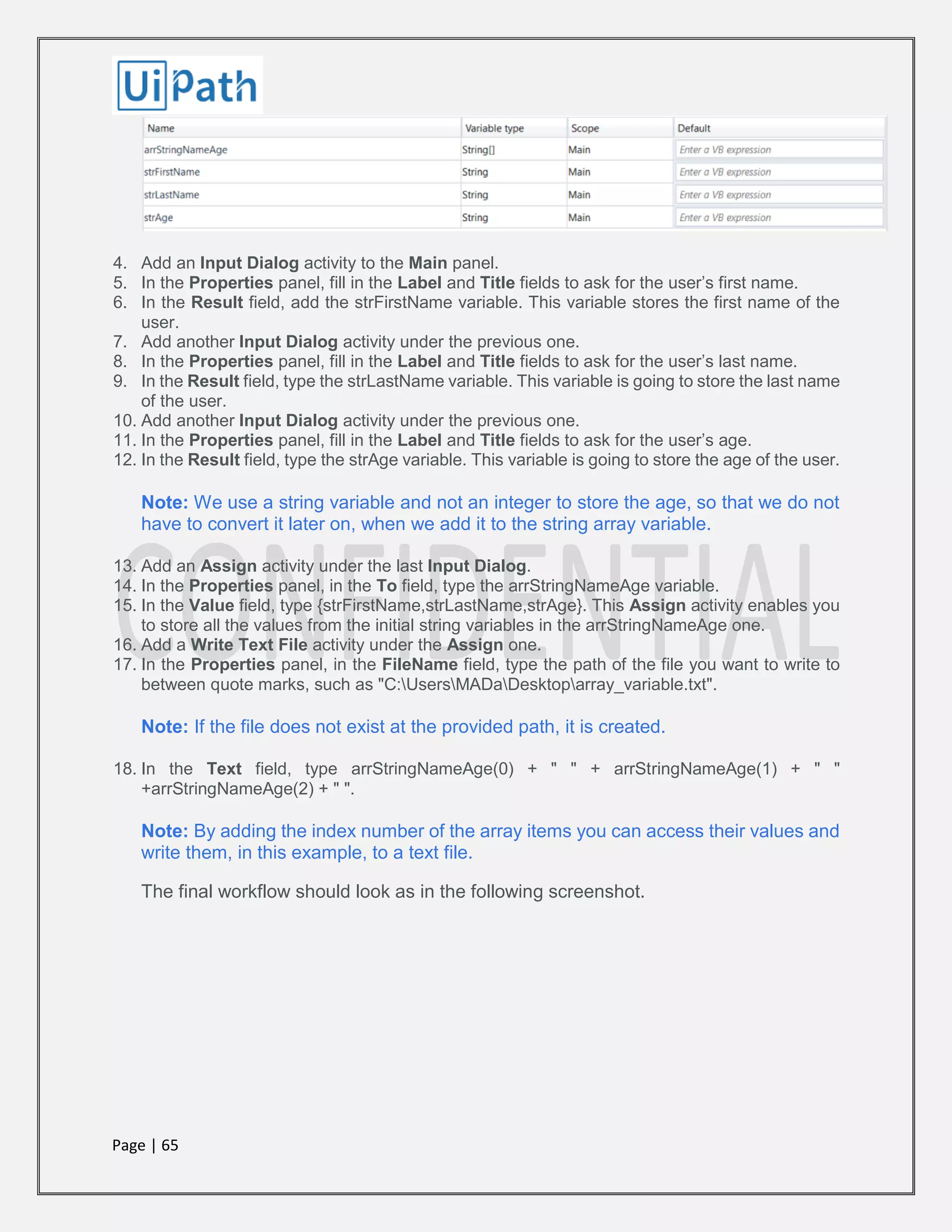 Page | 65
4. Add an Input Dialog activity to the Main panel.
5. In the Properties panel, fill in the Label and Title fields to ask for the user’s first name.
6. In the Result field, add the strFirstName variable. This variable stores the first name of the
user.
7. Add another Input Dialog activity under the previous one.
8. In the Properties panel, fill in the Label and Title fields to ask for the user’s last name.
9. In the Result field, type the strLastName variable. This variable is going to store the last name
of the user.
10. Add another Input Dialog activity under the previous one.
11. In the Properties panel, fill in the Label and Title fields to ask for the user’s age.
12. In the Result field, type the strAge variable. This variable is going to store the age of the user.
Note: We use a string variable and not an integer to store the age, so that we do not
have to convert it later on, when we add it to the string array variable.
13. Add an Assign activity under the last Input Dialog.
14. In the Properties panel, in the To field, type the arrStringNameAge variable.
15. In the Value field, type {strFirstName,strLastName,strAge}. This Assign activity enables you
to store all the values from the initial string variables in the arrStringNameAge one.
16. Add a Write Text File activity under the Assign one.
17. In the Properties panel, in the FileName field, type the path of the file you want to write to
between quote marks, such as "C:UsersMADaDesktoparray_variable.txt".
Note: If the file does not exist at the provided path, it is created.
18. In the Text field, type arrStringNameAge(0) + " " + arrStringNameAge(1) + " "
+arrStringNameAge(2) + " ".
Note: By adding the index number of the array items you can access their values and
write them, in this example, to a text file.
The final workflow should look as in the following screenshot.
 