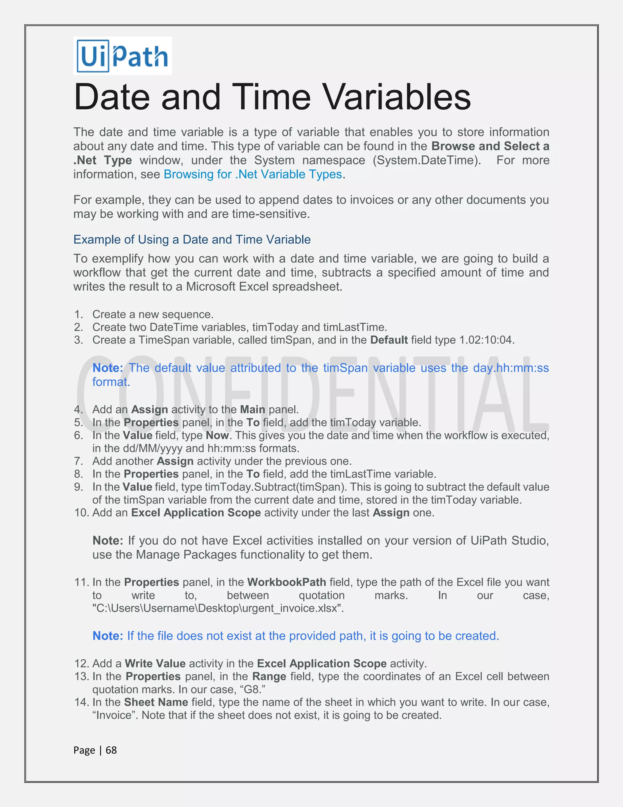 Page | 68
Date and Time Variables
The date and time variable is a type of variable that enables you to store information
about any date and time. This type of variable can be found in the Browse and Select a
.Net Type window, under the System namespace (System.DateTime). For more
information, see Browsing for .Net Variable Types.
For example, they can be used to append dates to invoices or any other documents you
may be working with and are time-sensitive.
Example of Using a Date and Time Variable
To exemplify how you can work with a date and time variable, we are going to build a
workflow that get the current date and time, subtracts a specified amount of time and
writes the result to a Microsoft Excel spreadsheet.
1. Create a new sequence.
2. Create two DateTime variables, timToday and timLastTime.
3. Create a TimeSpan variable, called timSpan, and in the Default field type 1.02:10:04.
Note: The default value attributed to the timSpan variable uses the day.hh:mm:ss
format.
4. Add an Assign activity to the Main panel.
5. In the Properties panel, in the To field, add the timToday variable.
6. In the Value field, type Now. This gives you the date and time when the workflow is executed,
in the dd/MM/yyyy and hh:mm:ss formats.
7. Add another Assign activity under the previous one.
8. In the Properties panel, in the To field, add the timLastTime variable.
9. In the Value field, type timToday.Subtract(timSpan). This is going to subtract the default value
of the timSpan variable from the current date and time, stored in the timToday variable.
10. Add an Excel Application Scope activity under the last Assign one.
Note: If you do not have Excel activities installed on your version of UiPath Studio,
use the Manage Packages functionality to get them.
11. In the Properties panel, in the WorkbookPath field, type the path of the Excel file you want
to write to, between quotation marks. In our case,
"C:UsersUsernameDesktopurgent_invoice.xlsx".
Note: If the file does not exist at the provided path, it is going to be created.
12. Add a Write Value activity in the Excel Application Scope activity.
13. In the Properties panel, in the Range field, type the coordinates of an Excel cell between
quotation marks. In our case, “G8.”
14. In the Sheet Name field, type the name of the sheet in which you want to write. In our case,
“Invoice”. Note that if the sheet does not exist, it is going to be created.
 