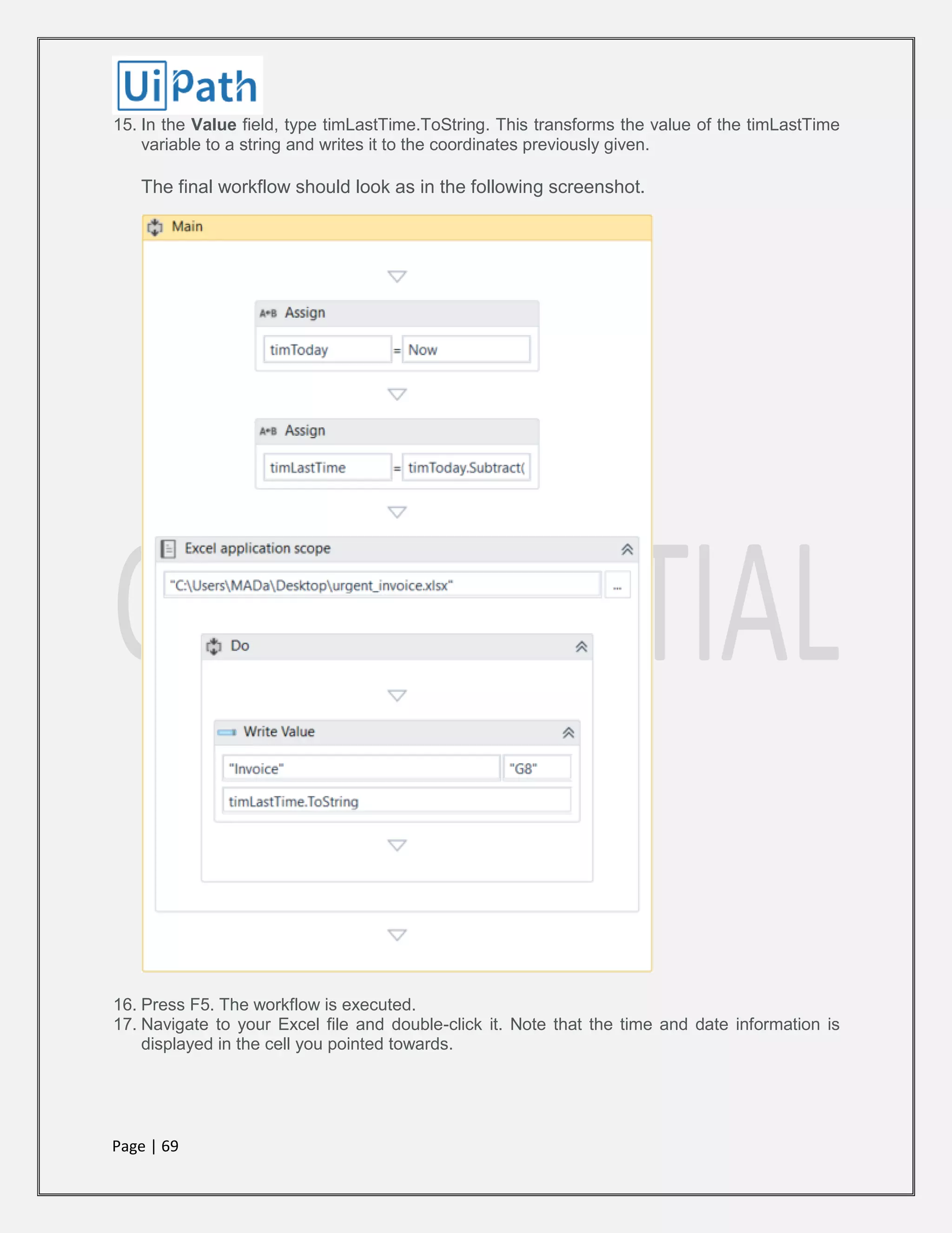 Page | 69
15. In the Value field, type timLastTime.ToString. This transforms the value of the timLastTime
variable to a string and writes it to the coordinates previously given.
The final workflow should look as in the following screenshot.
16. Press F5. The workflow is executed.
17. Navigate to your Excel file and double-click it. Note that the time and date information is
displayed in the cell you pointed towards.
 
