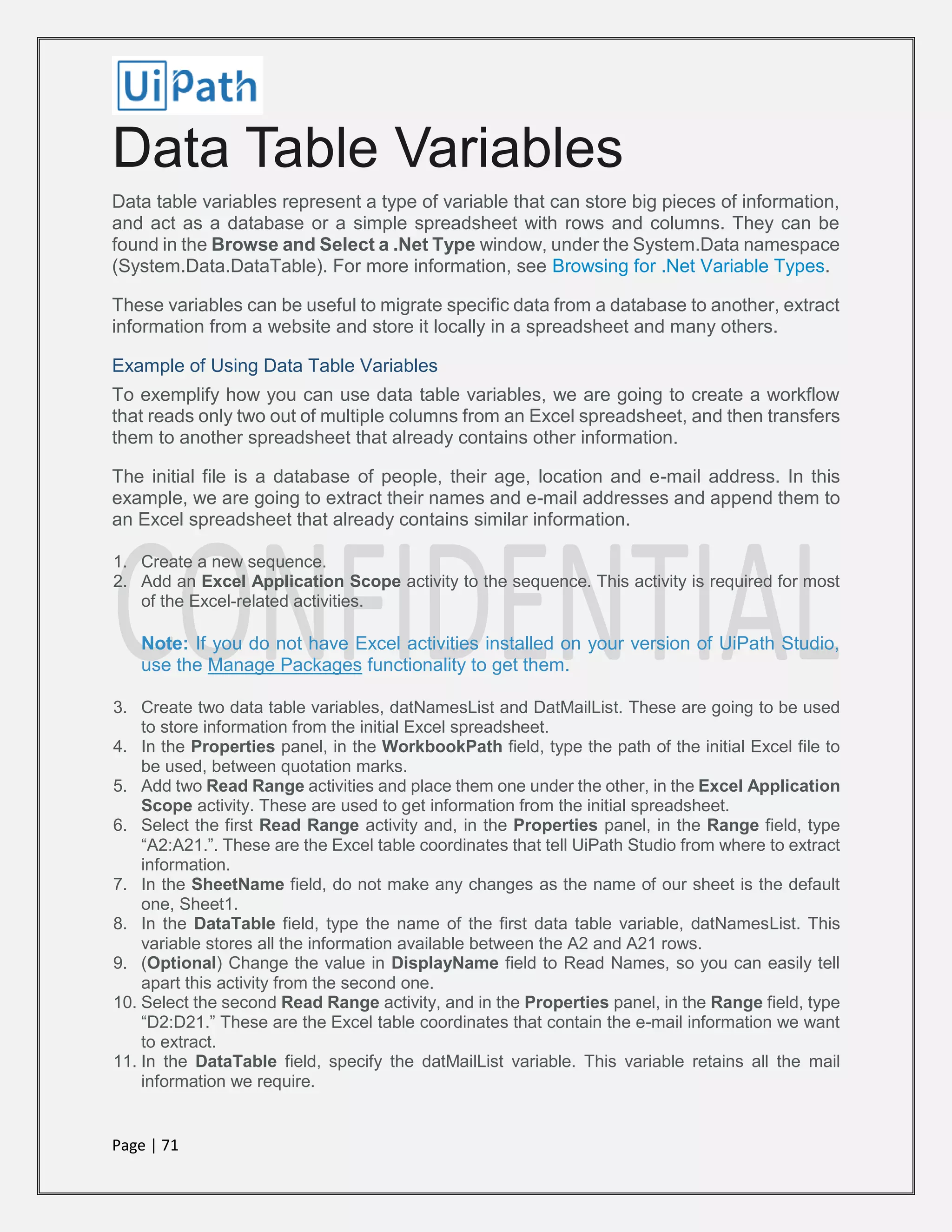 Page | 71
Data Table Variables
Data table variables represent a type of variable that can store big pieces of information,
and act as a database or a simple spreadsheet with rows and columns. They can be
found in the Browse and Select a .Net Type window, under the System.Data namespace
(System.Data.DataTable). For more information, see Browsing for .Net Variable Types.
These variables can be useful to migrate specific data from a database to another, extract
information from a website and store it locally in a spreadsheet and many others.
Example of Using Data Table Variables
To exemplify how you can use data table variables, we are going to create a workflow
that reads only two out of multiple columns from an Excel spreadsheet, and then transfers
them to another spreadsheet that already contains other information.
The initial file is a database of people, their age, location and e-mail address. In this
example, we are going to extract their names and e-mail addresses and append them to
an Excel spreadsheet that already contains similar information.
1. Create a new sequence.
2. Add an Excel Application Scope activity to the sequence. This activity is required for most
of the Excel-related activities.
Note: If you do not have Excel activities installed on your version of UiPath Studio,
use the Manage Packages functionality to get them.
3. Create two data table variables, datNamesList and DatMailList. These are going to be used
to store information from the initial Excel spreadsheet.
4. In the Properties panel, in the WorkbookPath field, type the path of the initial Excel file to
be used, between quotation marks.
5. Add two Read Range activities and place them one under the other, in the Excel Application
Scope activity. These are used to get information from the initial spreadsheet.
6. Select the first Read Range activity and, in the Properties panel, in the Range field, type
“A2:A21.”. These are the Excel table coordinates that tell UiPath Studio from where to extract
information.
7. In the SheetName field, do not make any changes as the name of our sheet is the default
one, Sheet1.
8. In the DataTable field, type the name of the first data table variable, datNamesList. This
variable stores all the information available between the A2 and A21 rows.
9. (Optional) Change the value in DisplayName field to Read Names, so you can easily tell
apart this activity from the second one.
10. Select the second Read Range activity, and in the Properties panel, in the Range field, type
“D2:D21.” These are the Excel table coordinates that contain the e-mail information we want
to extract.
11. In the DataTable field, specify the datMailList variable. This variable retains all the mail
information we require.
 