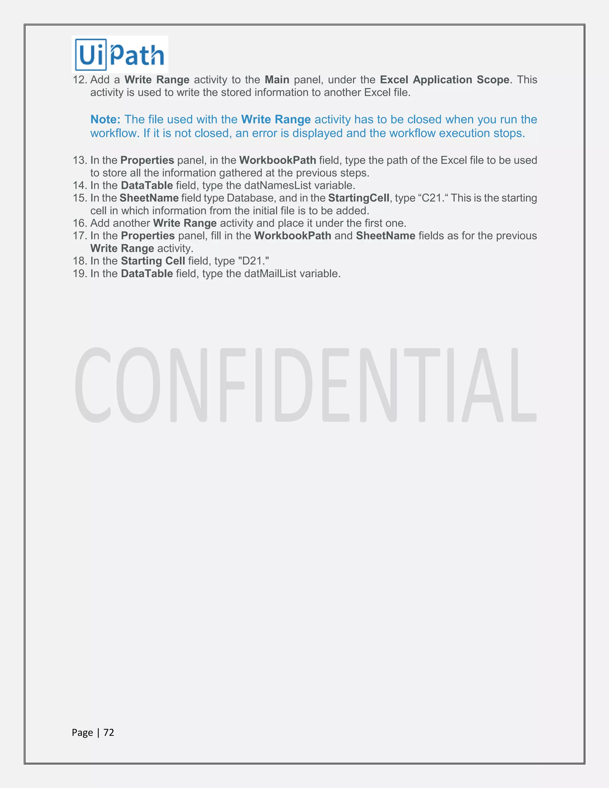 Page | 72
12. Add a Write Range activity to the Main panel, under the Excel Application Scope. This
activity is used to write the stored information to another Excel file.
Note: The file used with the Write Range activity has to be closed when you run the
workflow. If it is not closed, an error is displayed and the workflow execution stops.
13. In the Properties panel, in the WorkbookPath field, type the path of the Excel file to be used
to store all the information gathered at the previous steps.
14. In the DataTable field, type the datNamesList variable.
15. In the SheetName field type Database, and in the StartingCell, type “C21.“ This is the starting
cell in which information from the initial file is to be added.
16. Add another Write Range activity and place it under the first one.
17. In the Properties panel, fill in the WorkbookPath and SheetName fields as for the previous
Write Range activity.
18. In the Starting Cell field, type "D21."
19. In the DataTable field, type the datMailList variable.
 