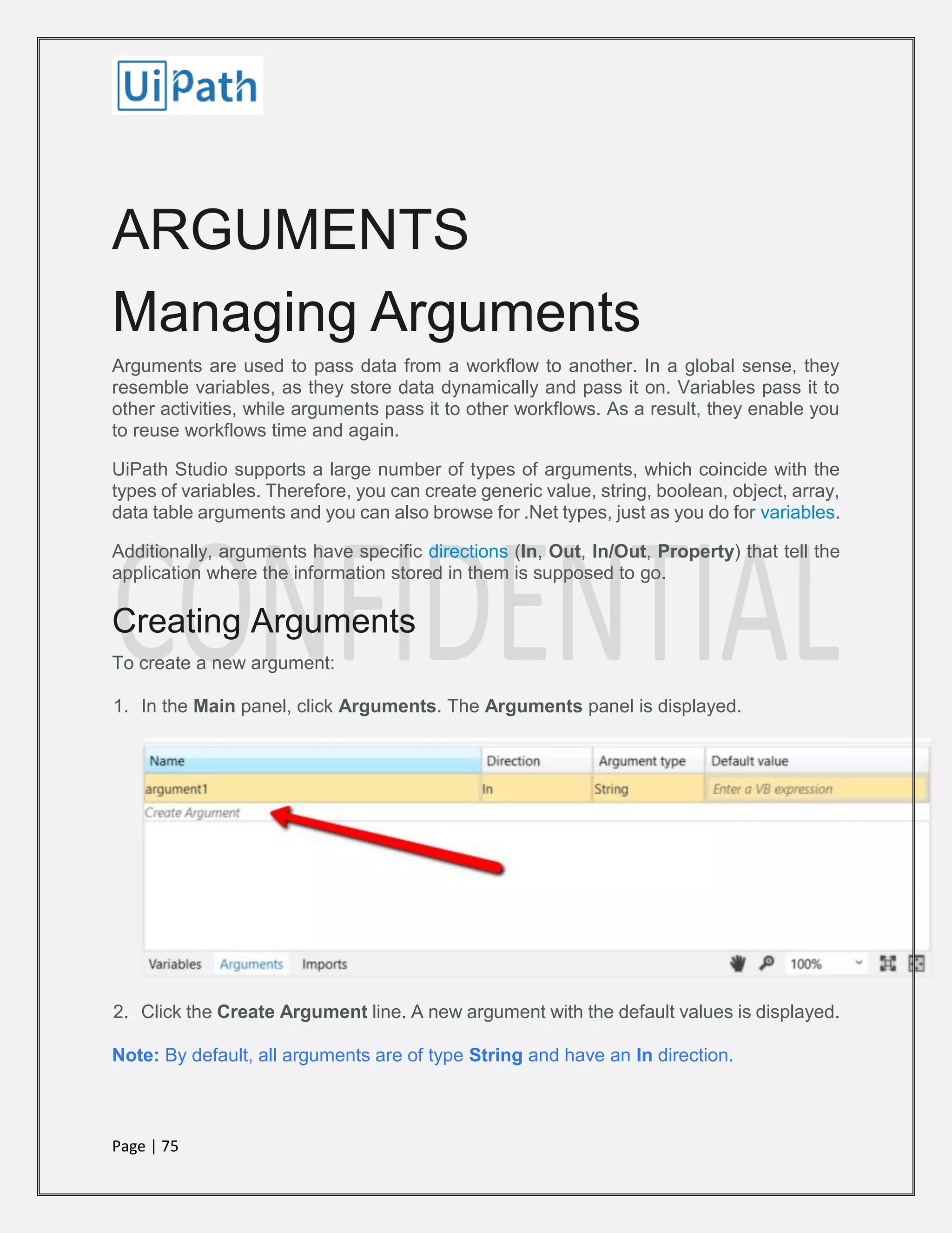 Page | 75
ARGUMENTS
Managing Arguments
Arguments are used to pass data from a workflow to another. In a global sense, they
resemble variables, as they store data dynamically and pass it on. Variables pass it to
other activities, while arguments pass it to other workflows. As a result, they enable you
to reuse workflows time and again.
UiPath Studio supports a large number of types of arguments, which coincide with the
types of variables. Therefore, you can create generic value, string, boolean, object, array,
data table arguments and you can also browse for .Net types, just as you do for variables.
Additionally, arguments have specific directions (In, Out, In/Out, Property) that tell the
application where the information stored in them is supposed to go.
Creating Arguments
To create a new argument:
1. In the Main panel, click Arguments. The Arguments panel is displayed.
2. Click the Create Argument line. A new argument with the default values is displayed.
Note: By default, all arguments are of type String and have an In direction.
 