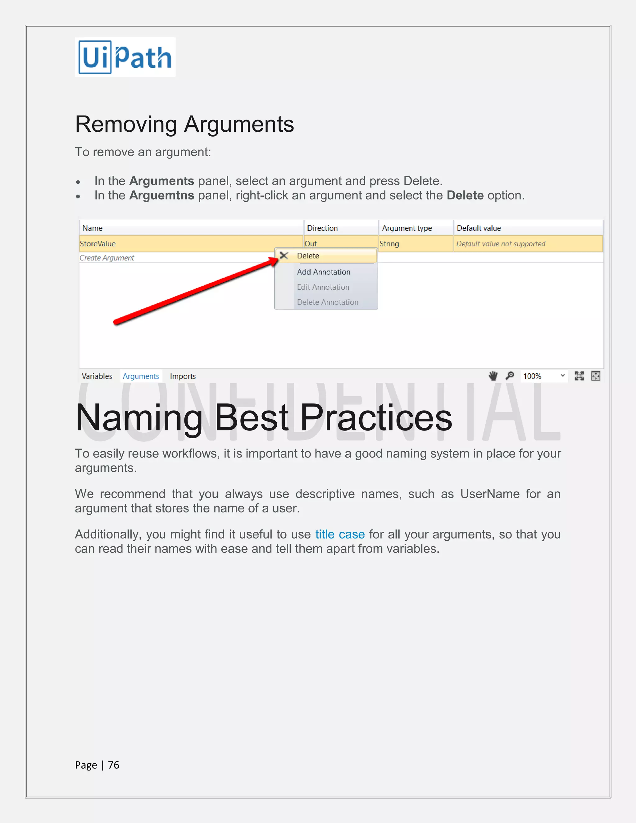Page | 76
Removing Arguments
To remove an argument:
 In the Arguments panel, select an argument and press Delete.
 In the Arguemtns panel, right-click an argument and select the Delete option.
Naming Best Practices
To easily reuse workflows, it is important to have a good naming system in place for your
arguments.
We recommend that you always use descriptive names, such as UserName for an
argument that stores the name of a user.
Additionally, you might find it useful to use title case for all your arguments, so that you
can read their names with ease and tell them apart from variables.
 