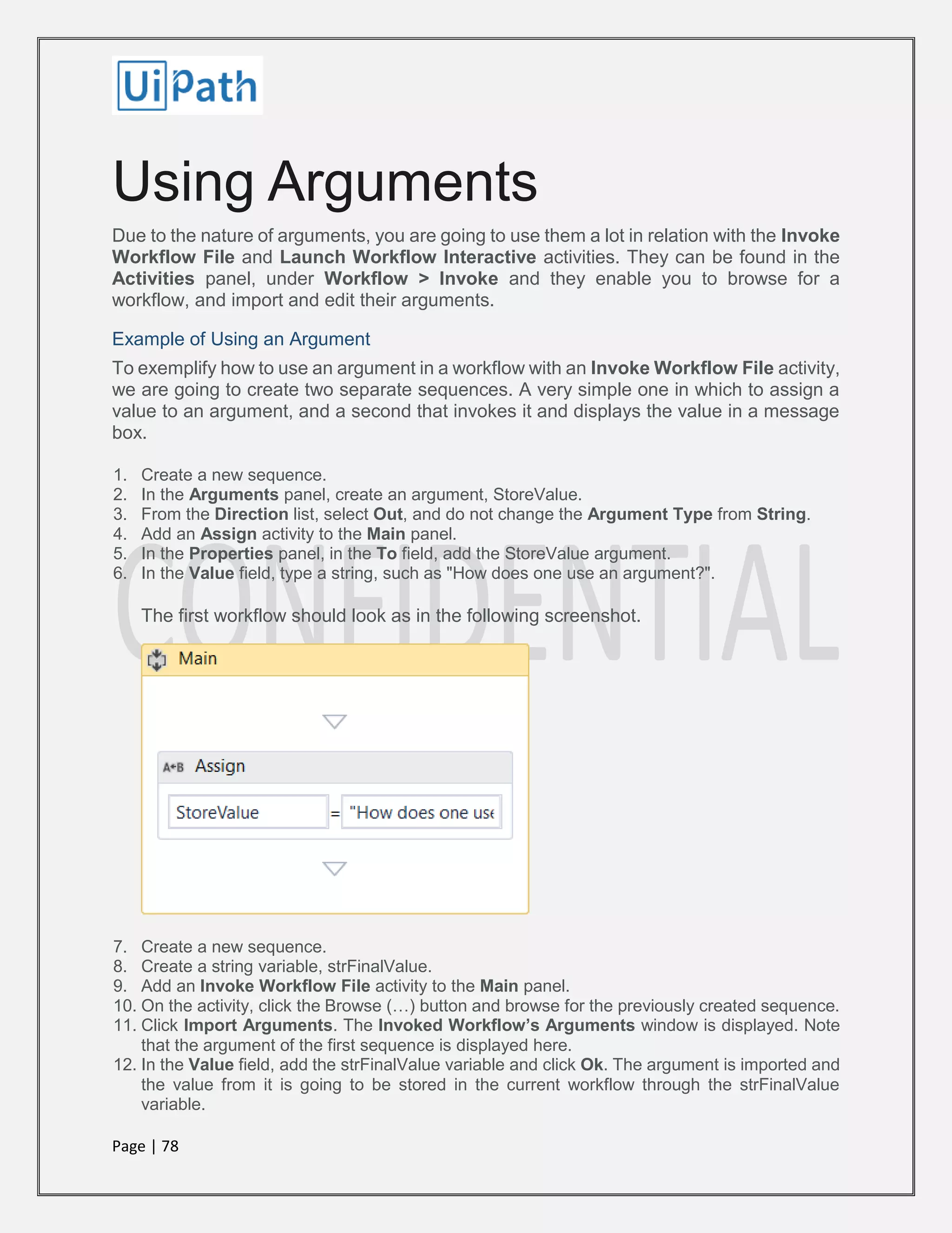 Page | 78
Using Arguments
Due to the nature of arguments, you are going to use them a lot in relation with the Invoke
Workflow File and Launch Workflow Interactive activities. They can be found in the
Activities panel, under Workflow > Invoke and they enable you to browse for a
workflow, and import and edit their arguments.
Example of Using an Argument
To exemplify how to use an argument in a workflow with an Invoke Workflow File activity,
we are going to create two separate sequences. A very simple one in which to assign a
value to an argument, and a second that invokes it and displays the value in a message
box.
1. Create a new sequence.
2. In the Arguments panel, create an argument, StoreValue.
3. From the Direction list, select Out, and do not change the Argument Type from String.
4. Add an Assign activity to the Main panel.
5. In the Properties panel, in the To field, add the StoreValue argument.
6. In the Value field, type a string, such as "How does one use an argument?".
The first workflow should look as in the following screenshot.
7. Create a new sequence.
8. Create a string variable, strFinalValue.
9. Add an Invoke Workflow File activity to the Main panel.
10. On the activity, click the Browse (…) button and browse for the previously created sequence.
11. Click Import Arguments. The Invoked Workflow’s Arguments window is displayed. Note
that the argument of the first sequence is displayed here.
12. In the Value field, add the strFinalValue variable and click Ok. The argument is imported and
the value from it is going to be stored in the current workflow through the strFinalValue
variable.
 