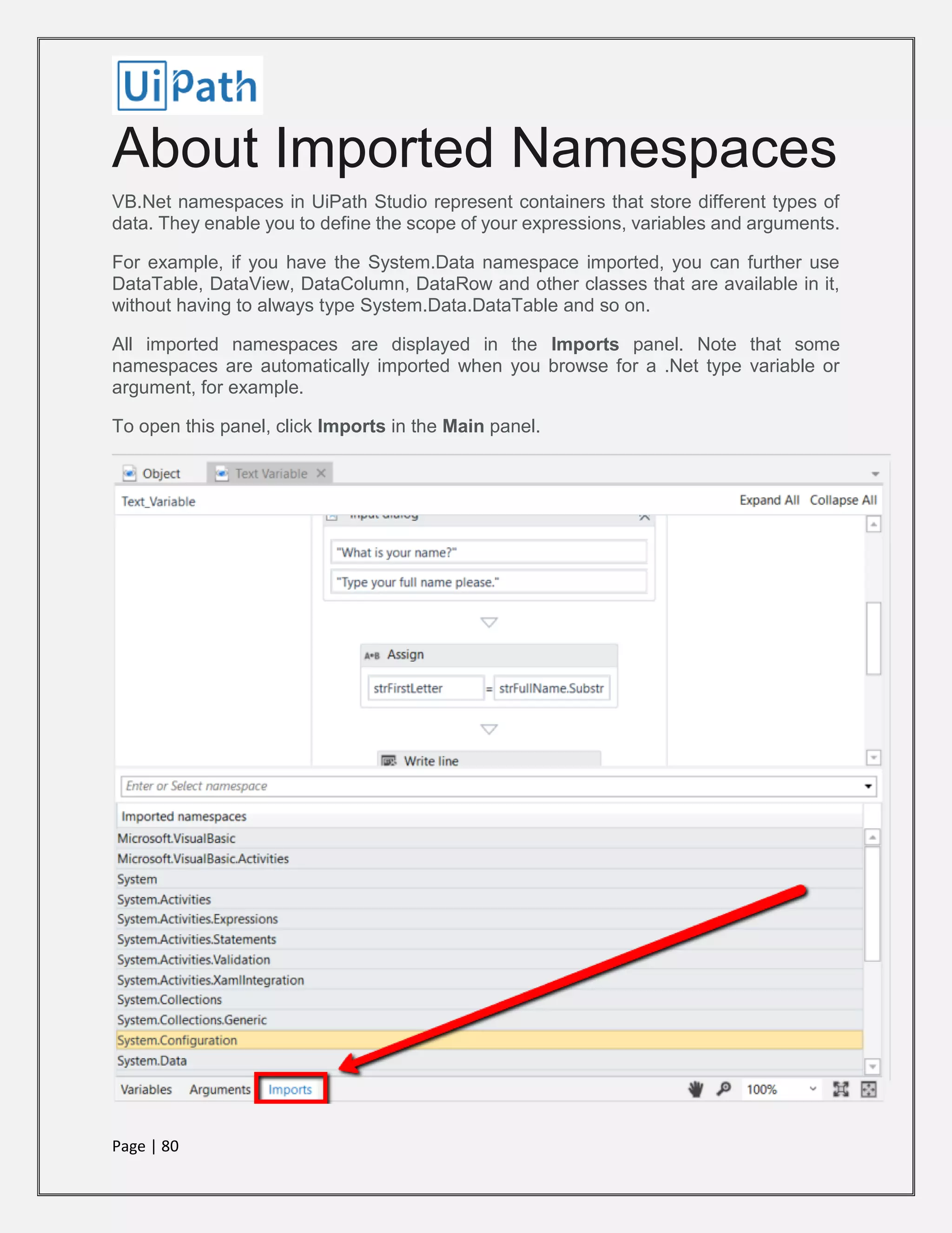 Page | 80
About Imported Namespaces
VB.Net namespaces in UiPath Studio represent containers that store different types of
data. They enable you to define the scope of your expressions, variables and arguments.
For example, if you have the System.Data namespace imported, you can further use
DataTable, DataView, DataColumn, DataRow and other classes that are available in it,
without having to always type System.Data.DataTable and so on.
All imported namespaces are displayed in the Imports panel. Note that some
namespaces are automatically imported when you browse for a .Net type variable or
argument, for example.
To open this panel, click Imports in the Main panel.
 