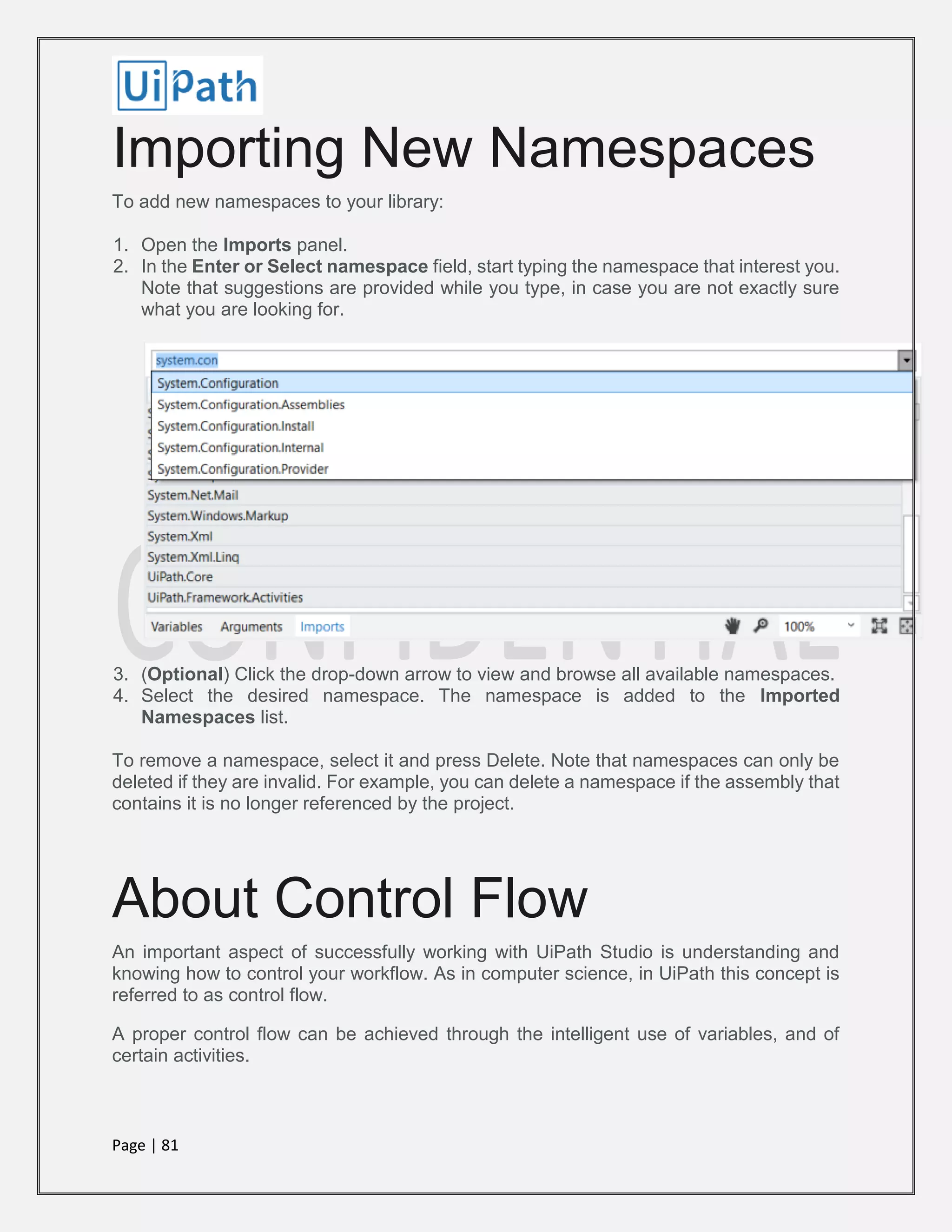 Page | 81
Importing New Namespaces
To add new namespaces to your library:
1. Open the Imports panel.
2. In the Enter or Select namespace field, start typing the namespace that interest you.
Note that suggestions are provided while you type, in case you are not exactly sure
what you are looking for.
3. (Optional) Click the drop-down arrow to view and browse all available namespaces.
4. Select the desired namespace. The namespace is added to the Imported
Namespaces list.
To remove a namespace, select it and press Delete. Note that namespaces can only be
deleted if they are invalid. For example, you can delete a namespace if the assembly that
contains it is no longer referenced by the project.
About Control Flow
An important aspect of successfully working with UiPath Studio is understanding and
knowing how to control your workflow. As in computer science, in UiPath this concept is
referred to as control flow.
A proper control flow can be achieved through the intelligent use of variables, and of
certain activities.
 