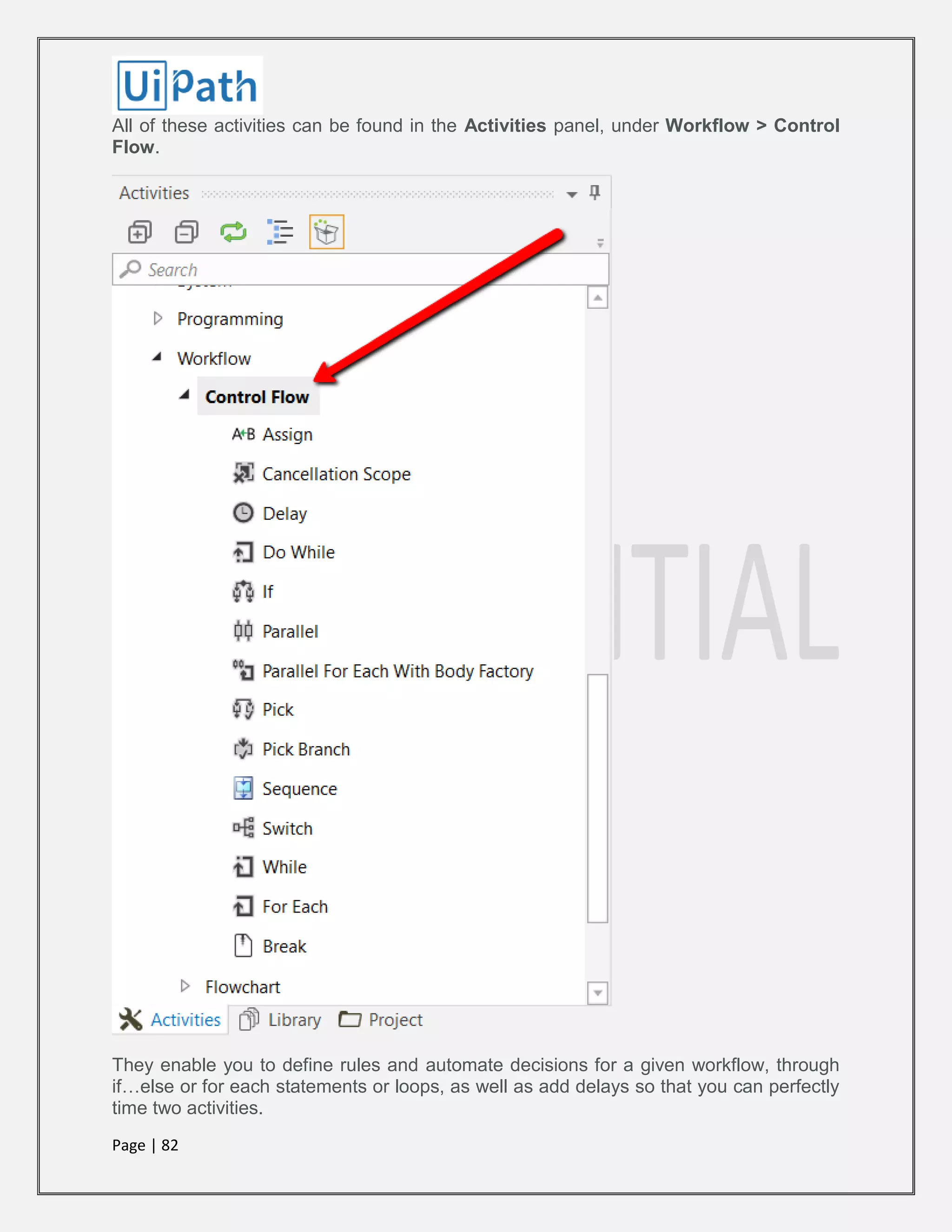 Page | 82
All of these activities can be found in the Activities panel, under Workflow > Control
Flow.
They enable you to define rules and automate decisions for a given workflow, through
if…else or for each statements or loops, as well as add delays so that you can perfectly
time two activities.
 