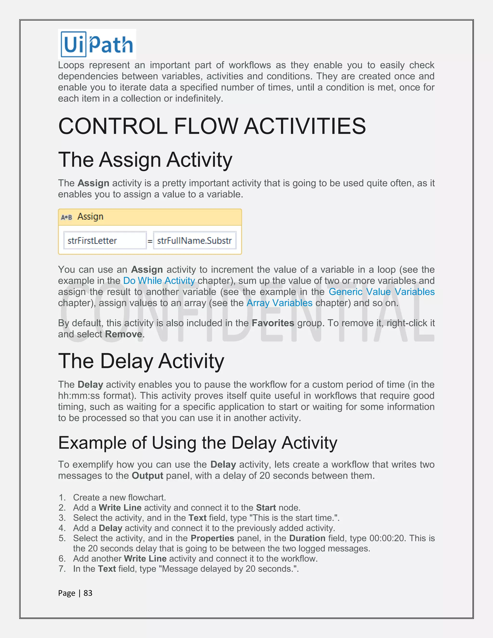 Page | 83
Loops represent an important part of workflows as they enable you to easily check
dependencies between variables, activities and conditions. They are created once and
enable you to iterate data a specified number of times, until a condition is met, once for
each item in a collection or indefinitely.
CONTROL FLOW ACTIVITIES
The Assign Activity
The Assign activity is a pretty important activity that is going to be used quite often, as it
enables you to assign a value to a variable.
You can use an Assign activity to increment the value of a variable in a loop (see the
example in the Do While Activity chapter), sum up the value of two or more variables and
assign the result to another variable (see the example in the Generic Value Variables
chapter), assign values to an array (see the Array Variables chapter) and so on.
By default, this activity is also included in the Favorites group. To remove it, right-click it
and select Remove.
The Delay Activity
The Delay activity enables you to pause the workflow for a custom period of time (in the
hh:mm:ss format). This activity proves itself quite useful in workflows that require good
timing, such as waiting for a specific application to start or waiting for some information
to be processed so that you can use it in another activity.
Example of Using the Delay Activity
To exemplify how you can use the Delay activity, lets create a workflow that writes two
messages to the Output panel, with a delay of 20 seconds between them.
1. Create a new flowchart.
2. Add a Write Line activity and connect it to the Start node.
3. Select the activity, and in the Text field, type "This is the start time.".
4. Add a Delay activity and connect it to the previously added activity.
5. Select the activity, and in the Properties panel, in the Duration field, type 00:00:20. This is
the 20 seconds delay that is going to be between the two logged messages.
6. Add another Write Line activity and connect it to the workflow.
7. In the Text field, type "Message delayed by 20 seconds.".
 