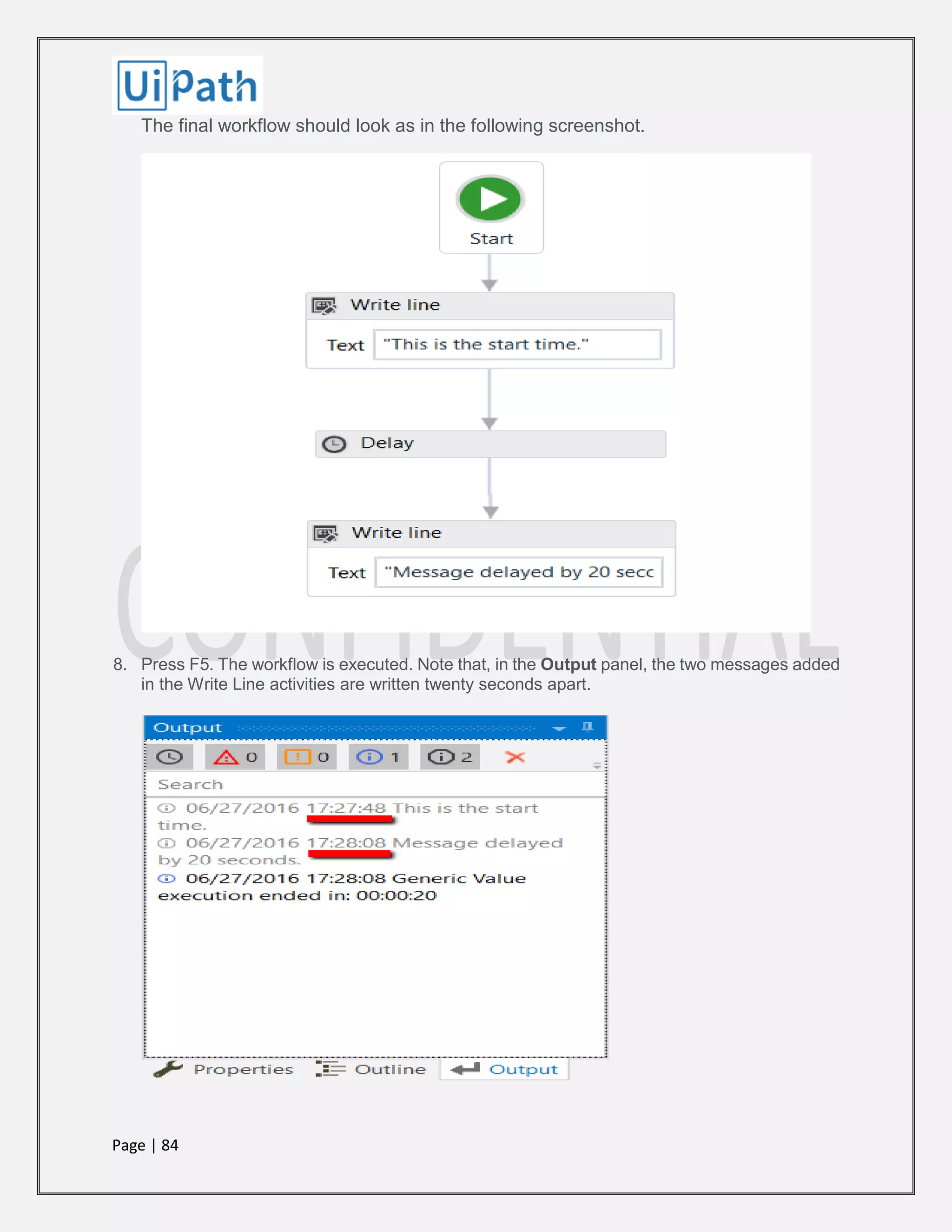 Page | 84
The final workflow should look as in the following screenshot.
8. Press F5. The workflow is executed. Note that, in the Output panel, the two messages added
in the Write Line activities are written twenty seconds apart.
 
