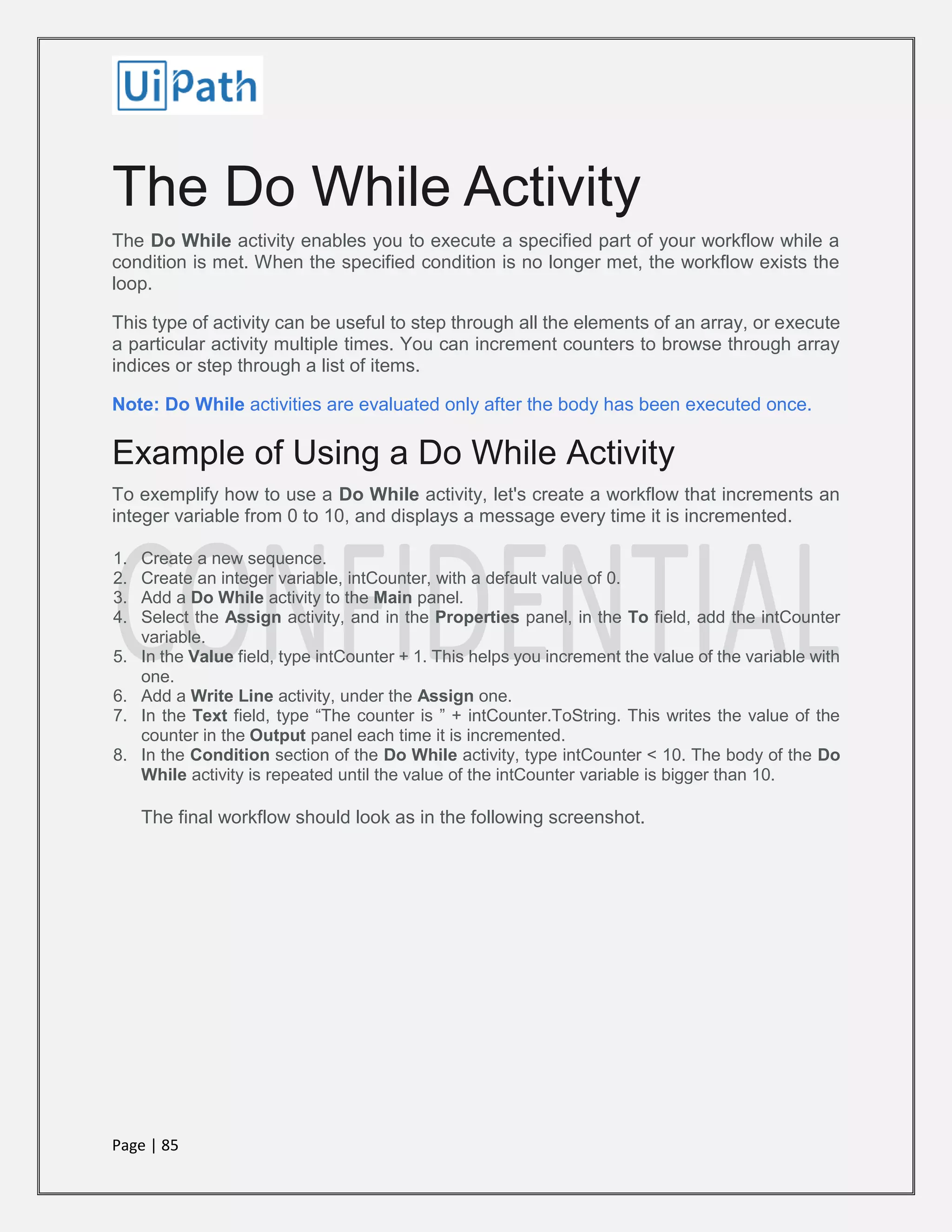 Page | 85
The Do While Activity
The Do While activity enables you to execute a specified part of your workflow while a
condition is met. When the specified condition is no longer met, the workflow exists the
loop.
This type of activity can be useful to step through all the elements of an array, or execute
a particular activity multiple times. You can increment counters to browse through array
indices or step through a list of items.
Note: Do While activities are evaluated only after the body has been executed once.
Example of Using a Do While Activity
To exemplify how to use a Do While activity, let's create a workflow that increments an
integer variable from 0 to 10, and displays a message every time it is incremented.
1. Create a new sequence.
2. Create an integer variable, intCounter, with a default value of 0.
3. Add a Do While activity to the Main panel.
4. Select the Assign activity, and in the Properties panel, in the To field, add the intCounter
variable.
5. In the Value field, type intCounter + 1. This helps you increment the value of the variable with
one.
6. Add a Write Line activity, under the Assign one.
7. In the Text field, type “The counter is ” + intCounter.ToString. This writes the value of the
counter in the Output panel each time it is incremented.
8. In the Condition section of the Do While activity, type intCounter < 10. The body of the Do
While activity is repeated until the value of the intCounter variable is bigger than 10.
The final workflow should look as in the following screenshot.
 