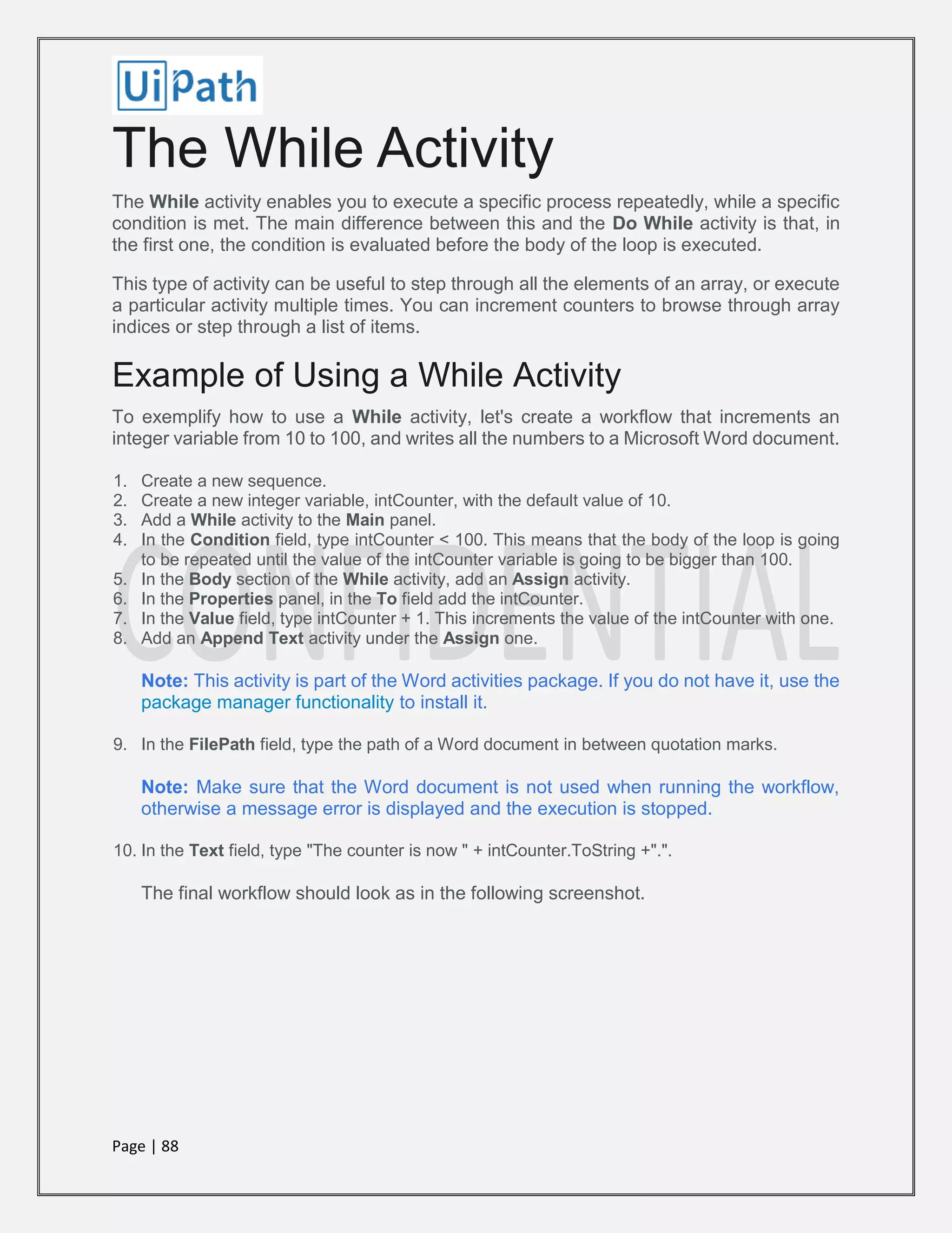 Page | 88
The While Activity
The While activity enables you to execute a specific process repeatedly, while a specific
condition is met. The main difference between this and the Do While activity is that, in
the first one, the condition is evaluated before the body of the loop is executed.
This type of activity can be useful to step through all the elements of an array, or execute
a particular activity multiple times. You can increment counters to browse through array
indices or step through a list of items.
Example of Using a While Activity
To exemplify how to use a While activity, let's create a workflow that increments an
integer variable from 10 to 100, and writes all the numbers to a Microsoft Word document.
1. Create a new sequence.
2. Create a new integer variable, intCounter, with the default value of 10.
3. Add a While activity to the Main panel.
4. In the Condition field, type intCounter < 100. This means that the body of the loop is going
to be repeated until the value of the intCounter variable is going to be bigger than 100.
5. In the Body section of the While activity, add an Assign activity.
6. In the Properties panel, in the To field add the intCounter.
7. In the Value field, type intCounter + 1. This increments the value of the intCounter with one.
8. Add an Append Text activity under the Assign one.
Note: This activity is part of the Word activities package. If you do not have it, use the
package manager functionality to install it.
9. In the FilePath field, type the path of a Word document in between quotation marks.
Note: Make sure that the Word document is not used when running the workflow,
otherwise a message error is displayed and the execution is stopped.
10. In the Text field, type "The counter is now " + intCounter.ToString +".".
The final workflow should look as in the following screenshot.
 