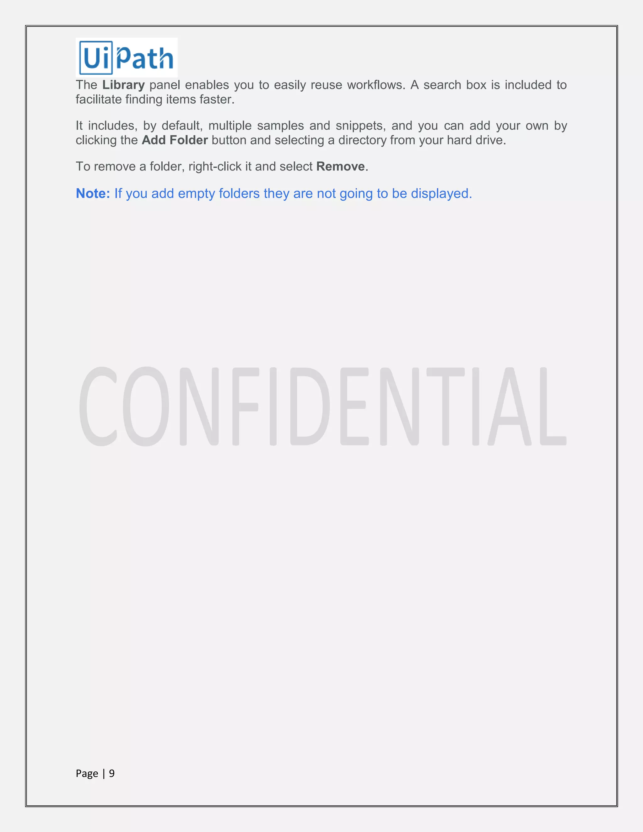 Page | 9
The Library panel enables you to easily reuse workflows. A search box is included to
facilitate finding items faster.
It includes, by default, multiple samples and snippets, and you can add your own by
clicking the Add Folder button and selecting a directory from your hard drive.
To remove a folder, right-click it and select Remove.
Note: If you add empty folders they are not going to be displayed.
 