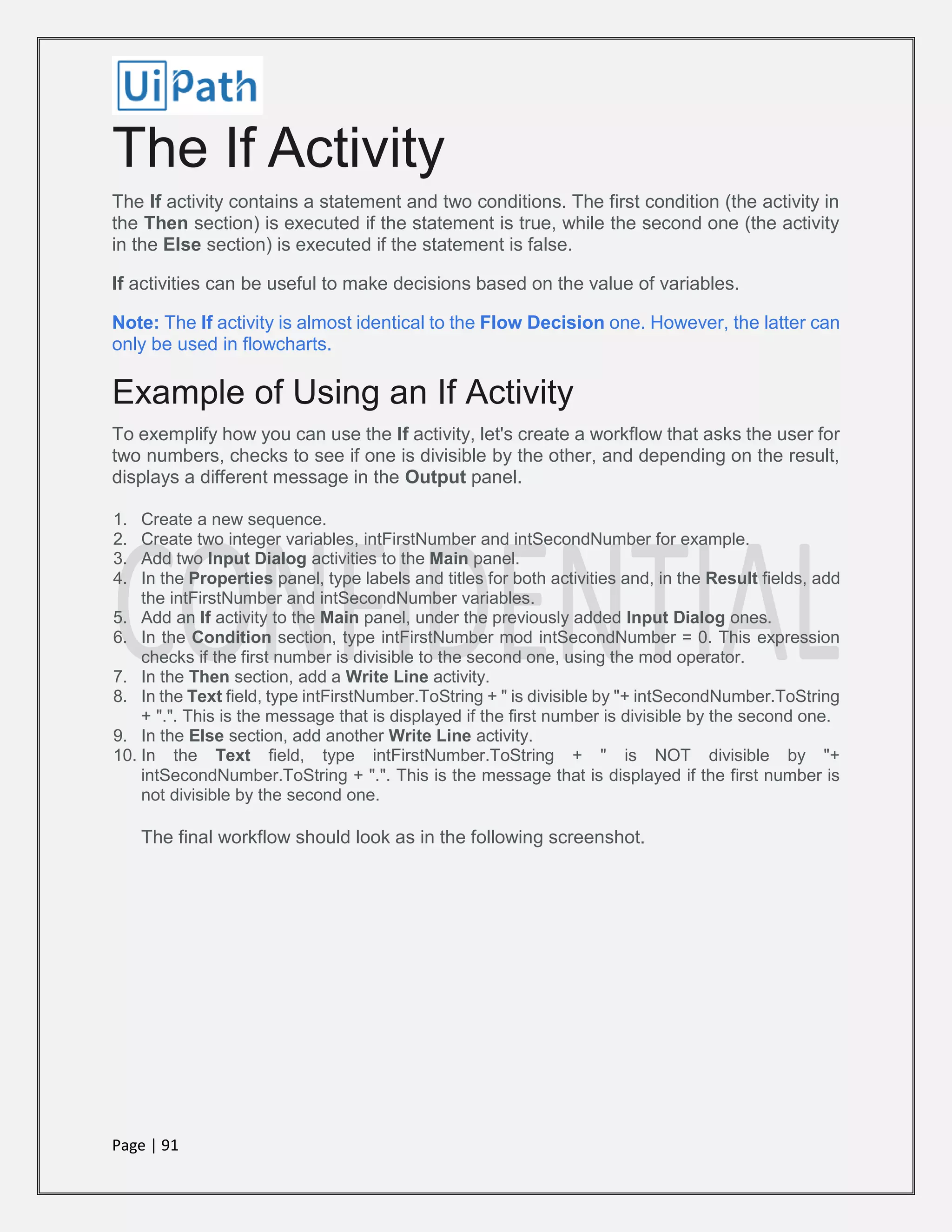 Page | 91
The If Activity
The If activity contains a statement and two conditions. The first condition (the activity in
the Then section) is executed if the statement is true, while the second one (the activity
in the Else section) is executed if the statement is false.
If activities can be useful to make decisions based on the value of variables.
Note: The If activity is almost identical to the Flow Decision one. However, the latter can
only be used in flowcharts.
Example of Using an If Activity
To exemplify how you can use the If activity, let's create a workflow that asks the user for
two numbers, checks to see if one is divisible by the other, and depending on the result,
displays a different message in the Output panel.
1. Create a new sequence.
2. Create two integer variables, intFirstNumber and intSecondNumber for example.
3. Add two Input Dialog activities to the Main panel.
4. In the Properties panel, type labels and titles for both activities and, in the Result fields, add
the intFirstNumber and intSecondNumber variables.
5. Add an If activity to the Main panel, under the previously added Input Dialog ones.
6. In the Condition section, type intFirstNumber mod intSecondNumber = 0. This expression
checks if the first number is divisible to the second one, using the mod operator.
7. In the Then section, add a Write Line activity.
8. In the Text field, type intFirstNumber.ToString + " is divisible by "+ intSecondNumber.ToString
+ ".". This is the message that is displayed if the first number is divisible by the second one.
9. In the Else section, add another Write Line activity.
10. In the Text field, type intFirstNumber.ToString + " is NOT divisible by "+
intSecondNumber.ToString + ".". This is the message that is displayed if the first number is
not divisible by the second one.
The final workflow should look as in the following screenshot.
 
