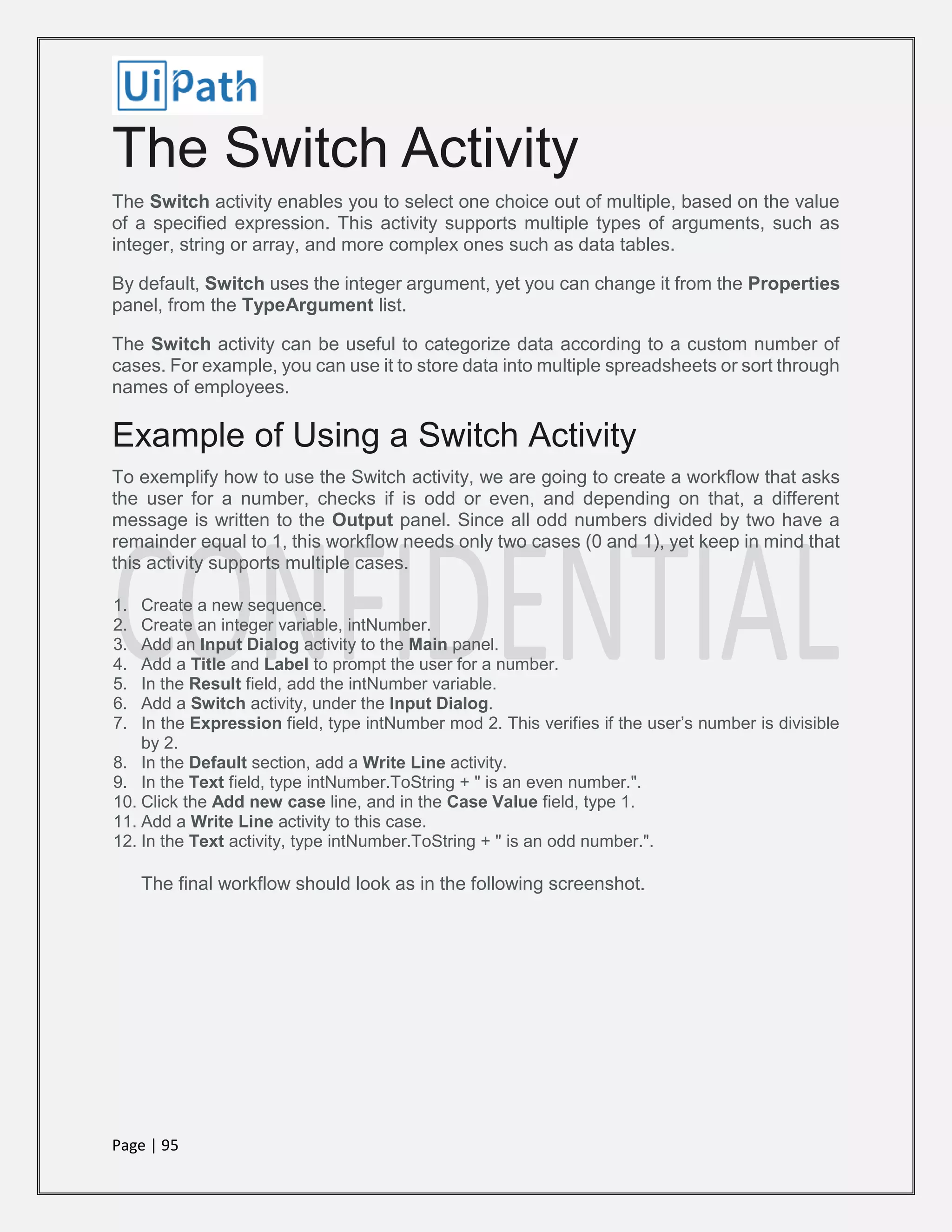 Page | 95
The Switch Activity
The Switch activity enables you to select one choice out of multiple, based on the value
of a specified expression. This activity supports multiple types of arguments, such as
integer, string or array, and more complex ones such as data tables.
By default, Switch uses the integer argument, yet you can change it from the Properties
panel, from the TypeArgument list.
The Switch activity can be useful to categorize data according to a custom number of
cases. For example, you can use it to store data into multiple spreadsheets or sort through
names of employees.
Example of Using a Switch Activity
To exemplify how to use the Switch activity, we are going to create a workflow that asks
the user for a number, checks if is odd or even, and depending on that, a different
message is written to the Output panel. Since all odd numbers divided by two have a
remainder equal to 1, this workflow needs only two cases (0 and 1), yet keep in mind that
this activity supports multiple cases.
1. Create a new sequence.
2. Create an integer variable, intNumber.
3. Add an Input Dialog activity to the Main panel.
4. Add a Title and Label to prompt the user for a number.
5. In the Result field, add the intNumber variable.
6. Add a Switch activity, under the Input Dialog.
7. In the Expression field, type intNumber mod 2. This verifies if the user’s number is divisible
by 2.
8. In the Default section, add a Write Line activity.
9. In the Text field, type intNumber.ToString + " is an even number.".
10. Click the Add new case line, and in the Case Value field, type 1.
11. Add a Write Line activity to this case.
12. In the Text activity, type intNumber.ToString + " is an odd number.".
The final workflow should look as in the following screenshot.
 