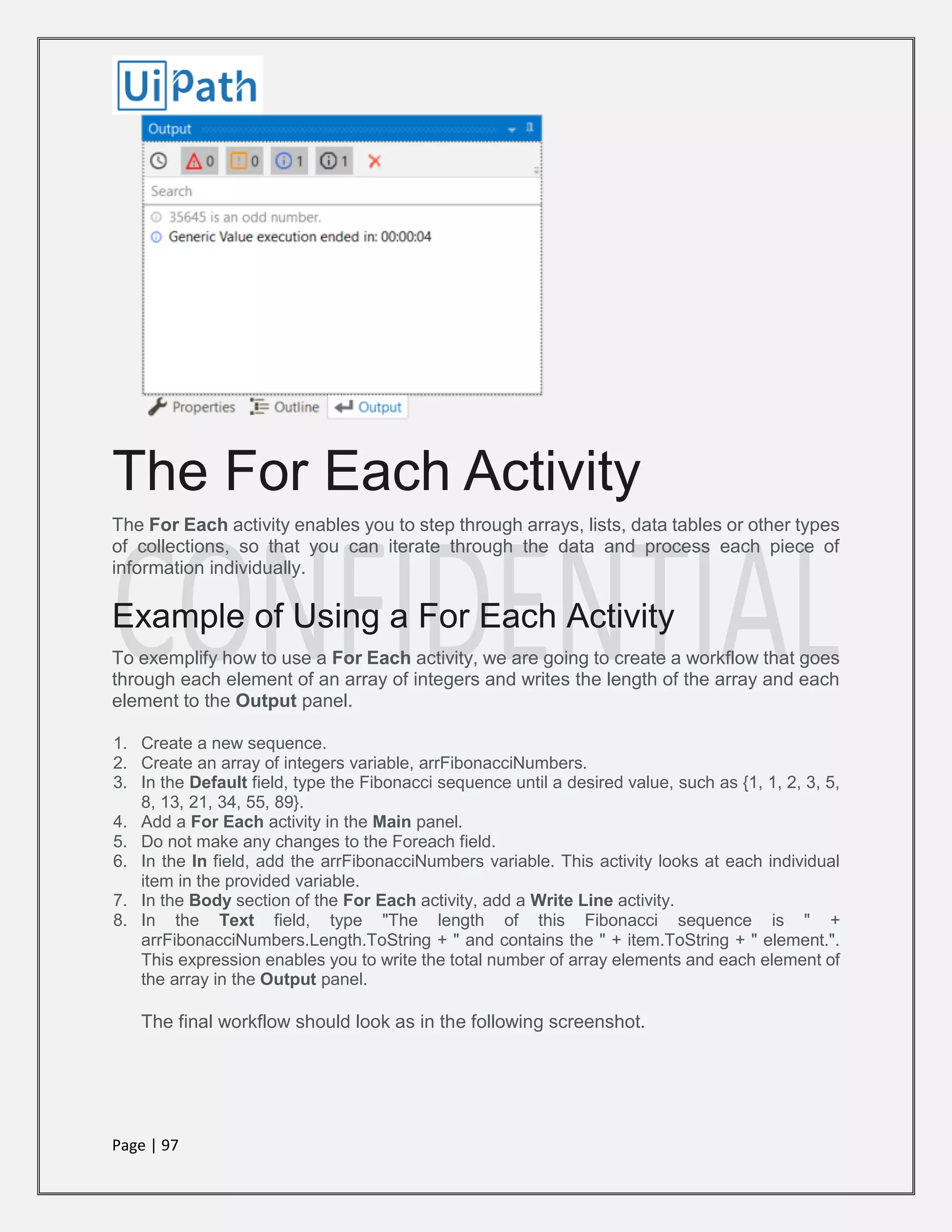 Page | 97
The For Each Activity
The For Each activity enables you to step through arrays, lists, data tables or other types
of collections, so that you can iterate through the data and process each piece of
information individually.
Example of Using a For Each Activity
To exemplify how to use a For Each activity, we are going to create a workflow that goes
through each element of an array of integers and writes the length of the array and each
element to the Output panel.
1. Create a new sequence.
2. Create an array of integers variable, arrFibonacciNumbers.
3. In the Default field, type the Fibonacci sequence until a desired value, such as {1, 1, 2, 3, 5,
8, 13, 21, 34, 55, 89}.
4. Add a For Each activity in the Main panel.
5. Do not make any changes to the Foreach field.
6. In the In field, add the arrFibonacciNumbers variable. This activity looks at each individual
item in the provided variable.
7. In the Body section of the For Each activity, add a Write Line activity.
8. In the Text field, type "The length of this Fibonacci sequence is " +
arrFibonacciNumbers.Length.ToString + " and contains the " + item.ToString + " element.".
This expression enables you to write the total number of array elements and each element of
the array in the Output panel.
The final workflow should look as in the following screenshot.
 