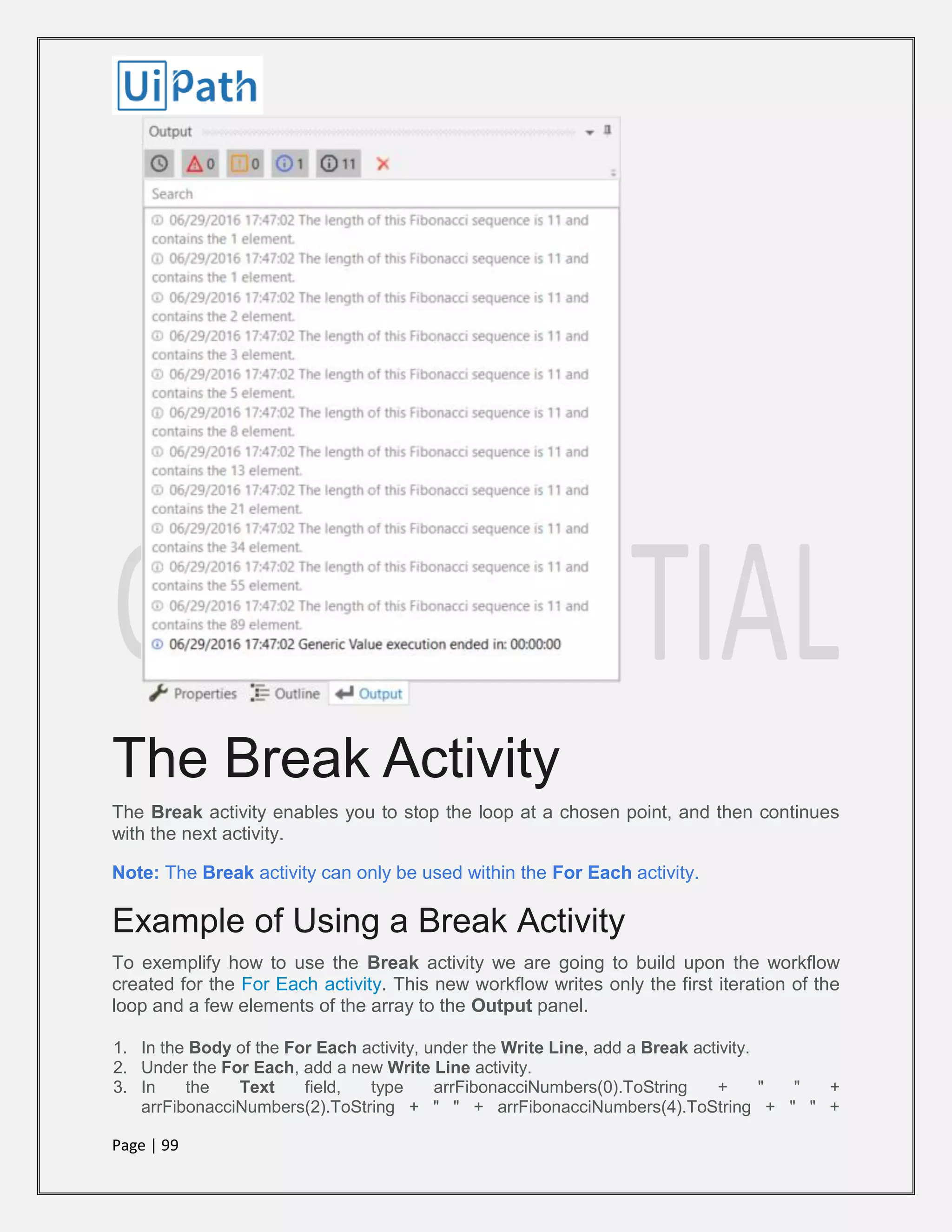 Page | 99
The Break Activity
The Break activity enables you to stop the loop at a chosen point, and then continues
with the next activity.
Note: The Break activity can only be used within the For Each activity.
Example of Using a Break Activity
To exemplify how to use the Break activity we are going to build upon the workflow
created for the For Each activity. This new workflow writes only the first iteration of the
loop and a few elements of the array to the Output panel.
1. In the Body of the For Each activity, under the Write Line, add a Break activity.
2. Under the For Each, add a new Write Line activity.
3. In the Text field, type arrFibonacciNumbers(0).ToString + " " +
arrFibonacciNumbers(2).ToString + " " + arrFibonacciNumbers(4).ToString + " " +
 