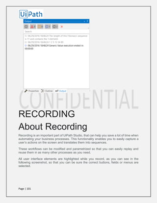 Page | 101
RECORDING
About Recording
Recording is an important part of UiPath Studio, that can help you save a lot of time when
automating your business processes. This functionality enables you to easily capture a
user’s actions on the screen and translates them into sequences.
These workflows can be modified and parametrized so that you can easily replay and
reuse them in as many other processes as you need.
All user interface elements are highlighted while you record, as you can see in the
following screenshot, so that you can be sure the correct buttons, fields or menus are
selected.
 
