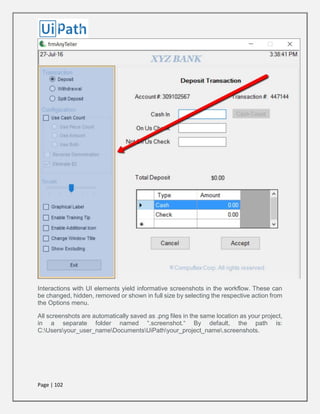 Page | 102
Interactions with UI elements yield informative screenshots in the workflow. These can
be changed, hidden, removed or shown in full size by selecting the respective action from
the Options menu.
All screenshots are automatically saved as .png files in the same location as your project,
in a separate folder named “.screenshot.“ By default, the path is:
C:Usersyour_user_nameDocumentsUiPathyour_project_name.screenshots.
 