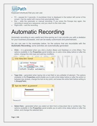Page | 106
Keyboard shortcuts that you can use:
 F2 – pauses for 3 seconds. A countdown timer is displayed in the bottom left corner of the
screen. Can be useful with menus that automatically hide.
 Esc – exits the automatic or manual recording. If you press the Escape key again, the
recording is saved as a sequence, and you return to the main view.
 Right-click – exit the recording.
Automatic Recording
Automatic recording is very useful and time-saving as it can provide you with a skeleton
for your business processes, and can be easily customized and parametrized.
As you can see in the examples below, for the actions that are recordable with the
Automatic Recording, some activities are automatically generated:
 Click – it is generated when you click a button (Basic and Desktop) or a link (Web). The
options available in the Properties panel enable you to add a time delay before or after the
action, change the click type and add key modifiers.
 Type Into – generated when typing into a text field or any editable UI element. The options
available in the Properties panel enable you to add a time delay before or after the action or
between key strokes, change the text at any point, and erase the entire field before writing to
it (EmptyField).
 Select Item - generated when you select an item from a drop-down list or combo box. The
options available in the Properties panel enable you to add a time delay before or after the
action, and change the selected item.
 