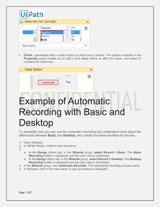 Page | 107
 Check - generated when a radio button or check box is clicked. The options available in the
Properties panel enable you to add a time delay before or after the action, and select or
unselect the check box.
Example of Automatic
Recording with Basic and
Desktop
To exemplify how you can use the automatic recording and understand more about the
differences between Basic and Desktop, let’s create the same workflow for the two.
1. Open Notepad.
2. In UiPath Studio, create a new sequence.
3.
a. In the Design ribbon tab, in the Wizards group, select Record > Basic. The Basic
Recording toolbar is displayed and the main view is minimized.
b. In the Design ribbon tab, in the Wizards group, select Record > Desktop. The Desktop
Recording toolbar is displayed and the main view is minimized.
4. In the Wizards group, click Automatic Recorder. The automating recording process starts.
5. In Notepad, click in the main panel. A pop-up window is displayed.
 