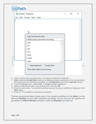 Page | 108
6. Type a custom text and press Enter. The string is displayed in Notepad.
7. Note: Select the Empty field check box to delete previously existing text. You can also select
this option after the recording is finished, in the Properties panel of the Type Into activity.
8. From the Format menu, select Font. The Font window is displayed.
9. Select a different font style, such as Bold Italic, and click OK.
10. Press Esc two times. You exit the recording view and the saved workflow is displayed in the
Main panel.
11. Press F5. The workflow is executed as expected.
The two screenshots below display part of the resulted workflows for the Basic (on the
left) and Desktop (on the right) automatic recordings. As you can see, the second one
generates an Attach Window container, while the Desktop one does not.
 