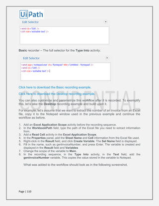 Page | 110
Basic recorder – The full selector for the Type Into activity:
Click here to download the Basic recording example.
Click here to download the Desktop recording example.
You can also customize and parametrize this workflow after it is recorded. To exemplify
this, let’s take the Desktop recording example and build upon it.
For example, let’s assume that we want to extract the number of an invoice from an Excel
file, copy it to the Notepad window used in the previous example and continue the
workflow as before.
1. Add an Excel Application Scope activity before the recording sequence.
2. In the WorkbookPath field, type the path of the Excel file you need to extract information
from.
3. Add a Read Cell activity in the Excel Application Scope.
4. In the Properties panel, add the Sheet Name and Cell information from the Excel file used.
5. Right-click in the Result field, and click Create Variable. The Set Name field is displayed.
6. Fill in the name, such as genInvoiceNumber, and press Enter. The variable is created and
displayed in the Result field and Variables
7. Change the scope of the variable to Main.
8. In the recording sequence, in the Type Into activity, in the Text field, add the
genInvoiceNumber variable. This copies the value stored in the variable to Notepad.
What was added to the workflow should look as in the following screenshot.
 