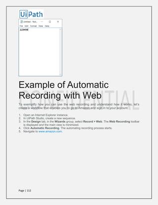 Page | 112
Example of Automatic
Recording with Web
To exemplify how you can use the web recording and understand how it works, let’s
create a workflow that enables you to go to Amazon and sign in to your account.
1. Open an Internet Explorer instance.
2. In UiPath Studio, create a new sequence.
3. In the Design tab, in the Wizards group, select Record > Web. The Web Recording toolbar
is displayed and the main view is minimized.
4. Click Automatic Recording. The automating recording process starts.
5. Navigate to www.amazon.com.
 