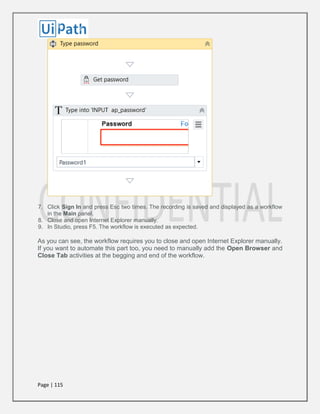 Page | 115
7. Click Sign In and press Esc two times. The recording is saved and displayed as a workflow
in the Main panel.
8. Close and open Internet Explorer manually.
9. In Studio, press F5. The workflow is executed as expected.
As you can see, the workflow requires you to close and open Internet Explorer manually.
If you want to automate this part too, you need to manually add the Open Browser and
Close Tab activities at the begging and end of the workflow.
 