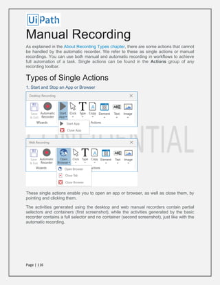 Page | 116
Manual Recording
As explained in the About Recording Types chapter, there are some actions that cannot
be handled by the automatic recorder. We refer to these as single actions or manual
recordings. You can use both manual and automatic recording in workflows to achieve
full automation of a task. Single actions can be found in the Actions group of any
recording toolbar.
Types of Single Actions
1. Start and Stop an App or Browser
These single actions enable you to open an app or browser, as well as close them, by
pointing and clicking them.
The activities generated using the desktop and web manual recorders contain partial
selectors and containers (first screenshot), while the activities generated by the basic
recorder contains a full selector and no container (second screenshot), just like with the
automatic recording.
 