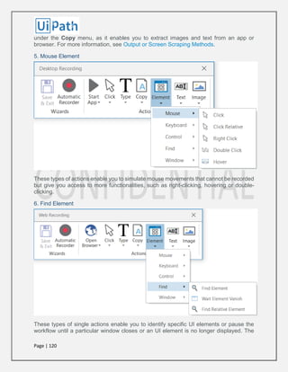 Page | 120
under the Copy menu, as it enables you to extract images and text from an app or
browser. For more information, see Output or Screen Scraping Methods.
5. Mouse Element
These types of actions enable you to simulate mouse movements that cannot be recorded
but give you access to more functionalities, such as right-clicking, hovering or double-
clicking.
6. Find Element
These types of single actions enable you to identify specific UI elements or pause the
workflow until a particular window closes or an UI element is no longer displayed. The
 