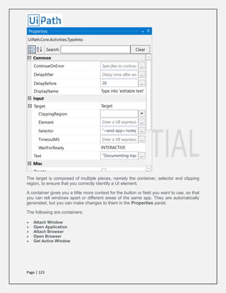 Page | 123
The target is composed of multiple pieces, namely the container, selector and clipping
region, to ensure that you correctly identify a UI element.
A container gives you a little more context for the button or field you want to use, so that
you can tell windows apart or different areas of the same app. They are automatically
generated, but you can make changes to them in the Properties panel.
The following are containers:
 Attach Window
 Open Application
 Attach Browser
 Open Browser
 Get Active Window
 