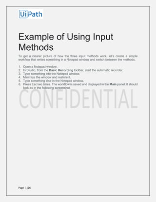 Page | 126
Example of Using Input
Methods
To get a clearer picture of how the three input methods work, let’s create a simple
workflow that writes something in a Notepad window and switch between the methods.
1. Open a Notepad window.
2. In Studio, from the Basic Recording toolbar, start the automatic recorder.
3. Type something into the Notepad window.
4. Minimize the window and restore it.
5. Type something else in the Notepad window.
6. Press Esc two times. The workflow is saved and displayed in the Main panel. It should
look as in the following screenshot.
 