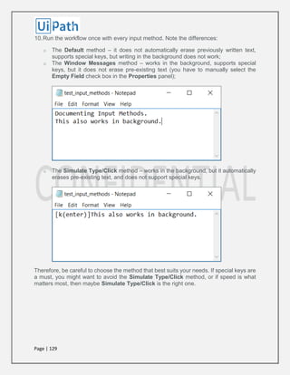 Page | 129
10.Run the workflow once with every input method. Note the differences:
o The Default method – it does not automatically erase previously written text,
supports special keys, but writing in the background does not work;
o The Window Messages method – works in the background, supports special
keys, but it does not erase pre-existing text (you have to manually select the
Empty Field check box in the Properties panel);
o The Simulate Type/Click method – works in the background, but it automatically
erases pre-existing text, and does not support special keys.
Therefore, be careful to choose the method that best suits your needs. If special keys are
a must, you might want to avoid the Simulate Type/Click method, or if speed is what
matters most, then maybe Simulate Type/Click is the right one.
 