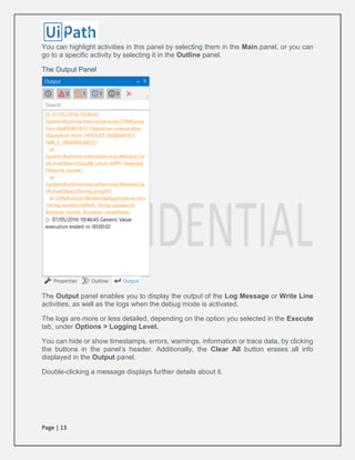 Page | 13
You can highlight activities in this panel by selecting them in the Main panel, or you can
go to a specific activity by selecting it in the Outline panel.
The Output Panel
The Output panel enables you to display the output of the Log Message or Write Line
activities, as well as the logs when the debug mode is activated.
The logs are more or less detailed, depending on the option you selected in the Execute
tab, under Options > Logging Level.
You can hide or show timestamps, errors, warnings, information or trace data, by clicking
the buttons in the panel’s header. Additionally, the Clear All button erases all info
displayed in the Output panel.
Double-clicking a message displays further details about it.
 