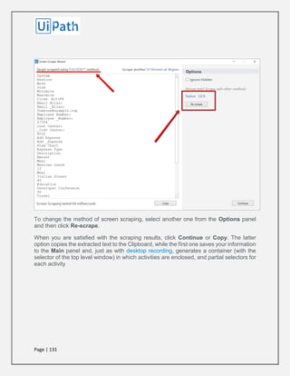 Page | 131
To change the method of screen scraping, select another one from the Options panel
and then click Re-scrape.
When you are satisfied with the scraping results, click Continue or Copy. The latter
option copies the extracted text to the Clipboard, while the first one saves your information
to the Main panel and, just as with desktop recording, generates a container (with the
selector of the top level window) in which activities are enclosed, and partial selectors for
each activity
 