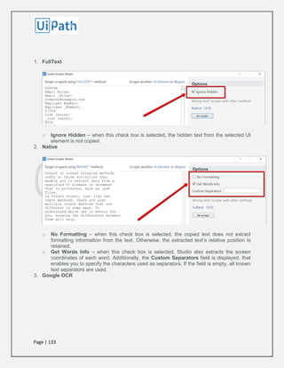 Page | 133
1. FullText
o Ignore Hidden – when this check box is selected, the hidden text from the selected UI
element is not copied.
2. Native
o No Formatting – when this check box is selected, the copied text does not extract
formatting information from the text. Otherwise, the extracted text’s relative position is
retained.
o Get Words Info – when this check box is selected, Studio also extracts the screen
coordinates of each word. Additionally, the Custom Separators field is displayed, that
enables you to specify the characters used as separators. If the field is empty, all known
text separators are used.
3. Google OCR
 