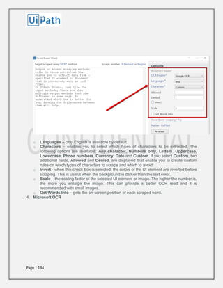 Page | 134
o Languages – only English is available by default.
o Characters – enables you to select which types of characters to be extracted. The
following options are available: Any character, Numbers only, Letters, Uppercase,
Lowercase, Phone numbers, Currency, Date and Custom. If you select Custom, two
additional fields, Allowed and Denied, are displayed that enable you to create custom
rules on which types of characters to scrape and which to avoid.
o Invert - when this check box is selected, the colors of the UI element are inverted before
scraping. This is useful when the background is darker than the text color.
o Scale – the scaling factor of the selected UI element or image. The higher the number is,
the more you enlarge the image. This can provide a better OCR read and it is
recommended with small images.
o Get Words Info – gets the on-screen position of each scraped word.
4. Microsoft OCR
 