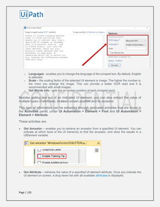 Page | 135
o Languages - enables you to change the language of the scraped text. By default, English
is selected.
o Scale – the scaling factor of the selected UI element or image. The higher the number is,
the more you enlarge the image. This can provide a better OCR read and it is
recommended with small images.
o Get Words Info - gets the on-screen position of each scraped word.
Besides getting text out of an indicated UI element, you can also extract the value of
multiple types of attributes, its exact screen position and its ancestor.
This type of information can be extracted through dedicated activities that are found in
the Activities panel, under UI Automation > Element > Find and UI Automation >
Element > Attribute.
These activities are:
 Get Ancestor – enables you to retrieve an ancestor from a specified UI element. You can
indicate at which level of the UI hierarchy to find the ancestor, and store the results in a
UiElement variable.
 Get Attribute – retrieves the value of a specified UI element attribute. Once you indicate the
UI element on screen, a drop-down list with all available attributes is displayed.
 