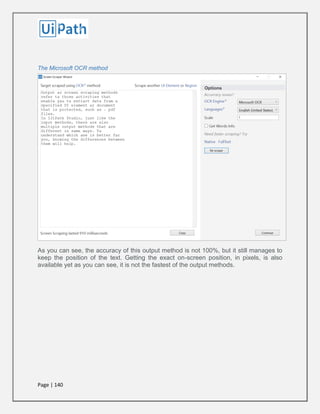 Page | 140
The Microsoft OCR method
As you can see, the accuracy of this output method is not 100%, but it still manages to
keep the position of the text. Getting the exact on-screen position, in pixels, is also
available yet as you can see, it is not the fastest of the output methods.
 