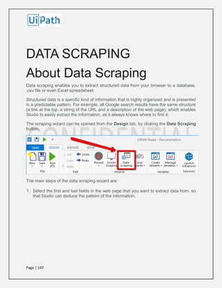 Page | 147
DATA SCRAPING
About Data Scraping
Data scraping enables you to extract structured data from your browser to a database,
.csv file or even Excel spreadsheet.
Structured data is a specific kind of information that is highly organized and is presented
in a predictable pattern. For example, all Google search results have the same structure
(a link at the top, a string of the URL and a description of the web page), which enables
Studio to easily extract the information, as it always knows where to find it.
The scraping wizard can be opened from the Design tab, by clicking the Data Scraping
button.
The main steps of the data scraping wizard are:
1. Select the first and last fields in the web page that you want to extract data from, so
that Studio can deduce the pattern of the information.
 