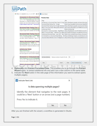 Page | 151
4. Optionally click Extract Correlated Data. This enables you to go through the Extract
Wizard again, to extract additional info and add it as a new column in the same table.
5. Indicate the Next button in the web page (if the information you want to extract spans
multiple pages).
After you are finished with the wizard, a workflow is generated in Studio.
 