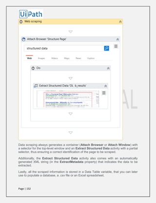 Page | 152
Data scraping always generates a container (Attach Browser or Attach Window) with
a selector for the top-level window and an Extract Structured Data activity with a partial
selector, thus ensuring a correct identification of the page to be scraped.
Additionally, the Extract Structured Data activity also comes with an automatically
generated XML string (in the ExtractMetadata property) that indicates the data to be
extracted.
Lastly, all the scraped information is stored in a Data Table variable, that you can later
use to populate a database, a .csv file or an Excel spreadsheet.
 
