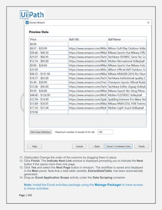 Page | 155
11. (Optionally) Change the order of the columns by dragging them in place.
12. Click Finish. The Indicate Next Link window is displayed prompting you to indicate the Next
button if the spans more than one page.
13. Click Yes and select the Next Page button in Amazon. The workflow is saved and displayed
in the Main panel. Note that a data table variable, ExtractDataTable, has been automatically
generated.
14. Drag an Excel Application Scope activity under the Data Scraping container.
Note: Install the Excel activities package using the Manage Packager to have access
to these activities.
 