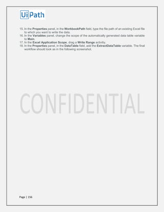 Page | 156
15. In the Properties panel, in the WorkbookPath field, type the file path of an existing Excel file
to which you want to write the data.
16. In the Variables panel, change the scope of the automatically generated data table variable
to Main.
17. In the Excel Application Scope, drag a Write Range activitiy.
18. In the Properties panel, in the DataTable field, add the ExtractDataTable variable. The final
workflow should look as in the following screenshot.
 