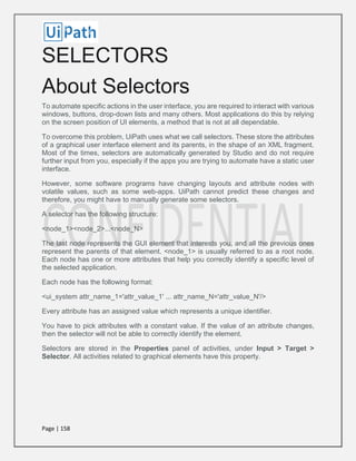 Page | 158
SELECTORS
About Selectors
To automate specific actions in the user interface, you are required to interact with various
windows, buttons, drop-down lists and many others. Most applications do this by relying
on the screen position of UI elements, a method that is not at all dependable.
To overcome this problem, UiPath uses what we call selectors. These store the attributes
of a graphical user interface element and its parents, in the shape of an XML fragment.
Most of the times, selectors are automatically generated by Studio and do not require
further input from you, especially if the apps you are trying to automate have a static user
interface.
However, some software programs have changing layouts and attribute nodes with
volatile values, such as some web-apps. UiPath cannot predict these changes and
therefore, you might have to manually generate some selectors.
A selector has the following structure:
<node_1><node_2>...<node_N>
The last node represents the GUI element that interests you, and all the previous ones
represent the parents of that element. <node_1> is usually referred to as a root node.
Each node has one or more attributes that help you correctly identify a specific level of
the selected application.
Each node has the following format:
<ui_system attr_name_1='attr_value_1' ... attr_name_N='attr_value_N'/>
Every attribute has an assigned value which represents a unique identifier.
You have to pick attributes with a constant value. If the value of an attribute changes,
then the selector will not be able to correctly identify the element.
Selectors are stored in the Properties panel of activities, under Input > Target >
Selector. All activities related to graphical elements have this property.
 