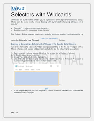 Page | 161
Selectors with Wildcards
Wildcards are symbols that enable you to replace one or multiple characters in a string.
These can be quite useful when dealing with dynamically-changing attributes in a
selector.
 Asterisk (*) – replaces one or more characters
 Question mark (?) – replaces a single character
The Selector Editor enables you to automatically generate a selector with wildcards, by
using the Attach to Live Element button.
Example of Generating a Selector with Wildcards in the Selector Editor Window
Part of the name of a Notepad window changes according to the .txt file you open with it.
This is where a well-placed wildcard can really help. Do the following to generate it:
1. Open an empty Notepad window. Note that the window title is Untitled – Notepad.
2. In Studio, create a new sequence.
3. Drag a Type Into activity to the Main panel.
4. Click Indicate on Screen and indicate the editable text field in Notepad. A selector is
automatically generated and stored in the Selector field.
5. In the Properties panel, click the Ellipsis button next to the Selector field. The Selector
Editor window is displayed.
 